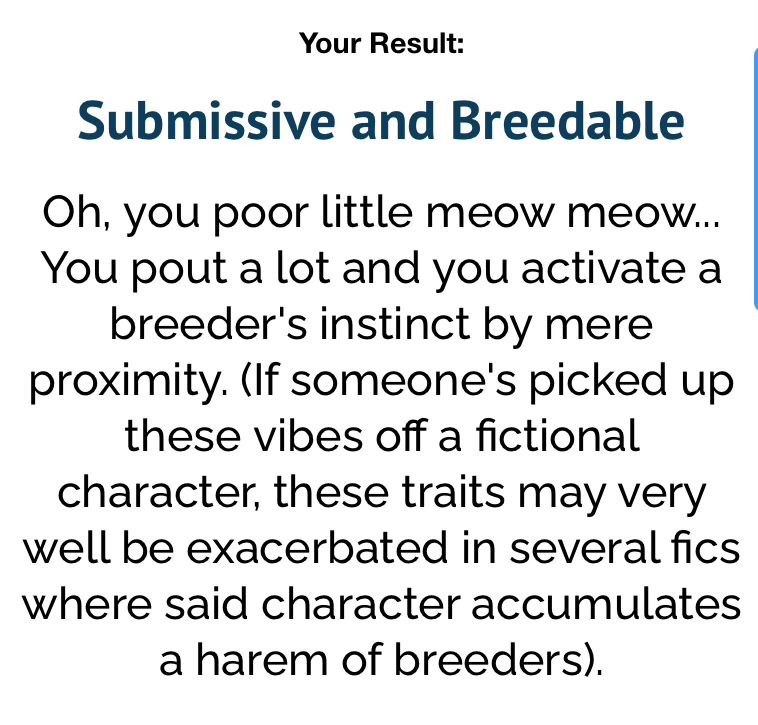 a uquiz result, it reads:

“Submissive and Breedable

Oh, you poor little meow meow... You pout a lot and you activate a breeder's instinct by mere proximity. (If someone's picked up these vibes off a fictional character, these traits may very well be exacerbated in several fics where said character accumulates a harem of breeders).”