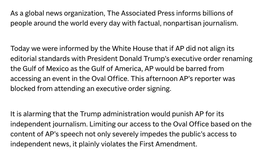 Statement from Julie Pace: "As a global news organization, The Associated Press informs billions of people around the world every day with factual, nonpartisan journalism.

Today we were informed by the White House that if AP did not align its editorial standards with President Donald Trump’s executive order renaming the Gulf of Mexico as the Gulf of America, AP would be barred from accessing an event in the Oval Office. This afternoon AP’s reporter was blocked from attending an executive order signing.

It is alarming that the Trump administration would punish AP for its independent journalism. Limiting our access to the Oval Office based on the content of AP’s speech not only severely impedes the public’s access to independent news, it plainly violates the First Amendment."