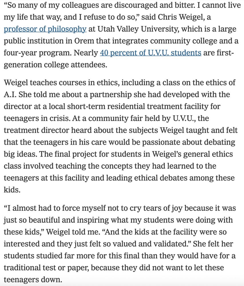 Excerpt from New York Times column about humanities professors adopting their classes to AI: “So many of my colleagues are discouraged and bitter. I cannot live my life that way, and I refuse to do so,” said Chris Weigel, a professor of philosophy at Utah Valley University, which is a large public institution in Orem that integrates community college and a four-year program. Nearly 40 percent of U.V.U. students are first-generation college attendees.

Weigel teaches courses in ethics, including a class on the ethics of A.I. She told me about a partnership she had developed with the director at a local short-term residential treatment facility for teenagers in crisis. At a community fair held by U.V.U., the treatment director heard about the subjects Weigel taught and felt that the teenagers in his care would be passionate about debating big ideas. The final project for students in Weigel’s general ethics class involved teaching the concepts they had learned to the teenagers at this facility and leading ethical debates among these kids.

Editors’ Picks

15 Ways to Break Free of Your Phone

How Do You Measure a Life? In Caffeinated 5-Hour Bursts

An Anonymous Chef’s Memoir Is Steamy, Spicy and Utterly Delectable
“I almost had to force myself not to cry tears of joy because it was just so beautiful and inspiring what my students were doing with these kids,” Weigel told me. “And the kids at the facility were so interested and they just felt so valued and validated.” She felt her students studied far more for this final than they would have for a traditional test or paper, because they did not want to let these teenagers down.