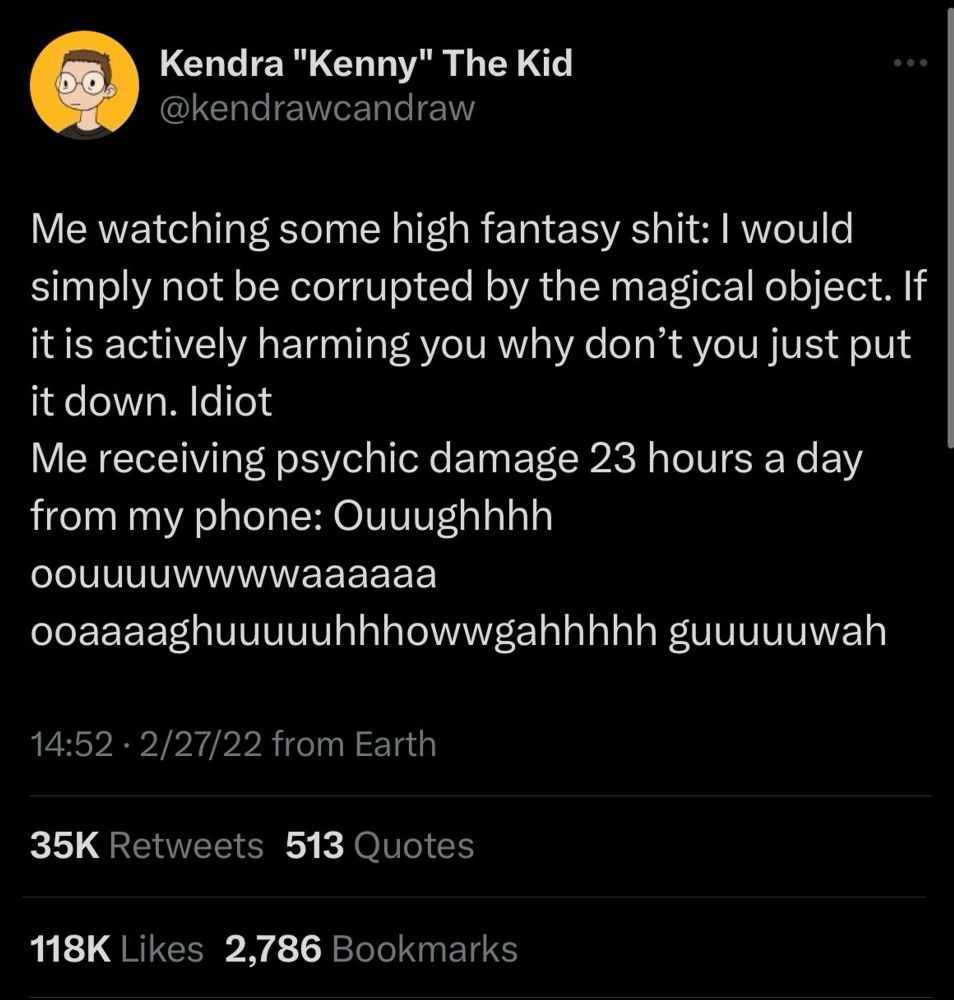 A tweet from @kendrawcandraw reading - 
Me watching some high fantasy shit: I would simply not be corrupted by the magical object. If it is actively harming you why don't you just put it down. Idiot
Me receiving psychic damage 23 hours a day from my phone: Ouuughhhh oouuuuwwwwaaaaaa ooaaaaghuuuuuhhhowwgahhhhh guuuuuwah