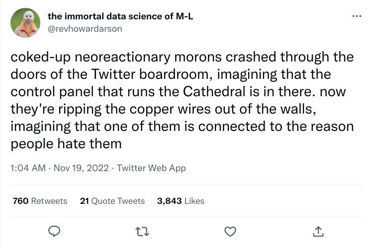 coked-up neoreactionary morons crashed through the doors of the Twitter boardroom, imagining that the control panel that runs the Cathedral is in there. now they're ripping the copper wires out of the walls, imagining that one of them is connected to the reason people hate them