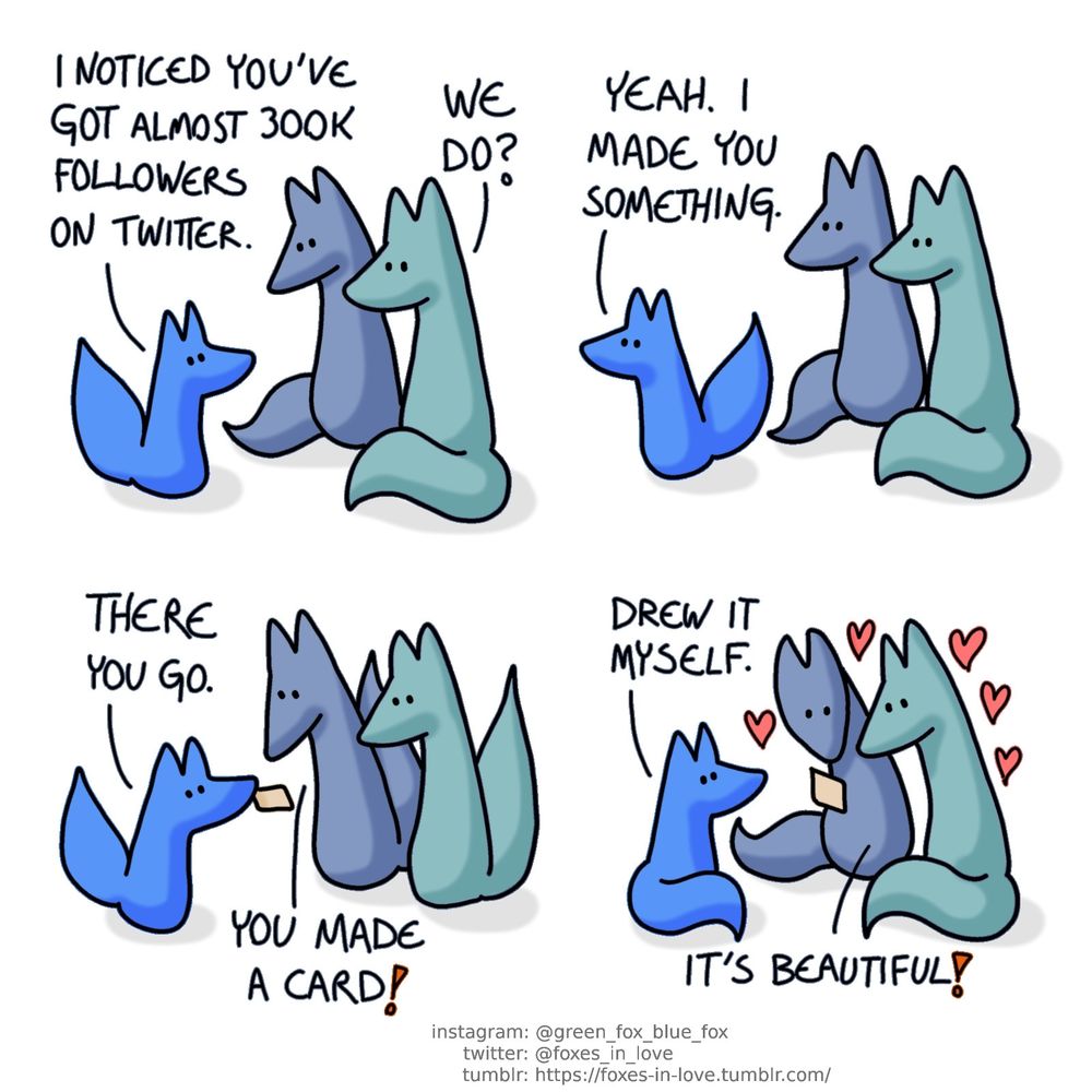 A comic of brightly coloured foxes, one of whom is blue, the other is green, and the final little one is a bright baby blue. In this one, the little bright one - Blue's little brother - approaches Blue and Green.
little bro: I noticed you've got almost 300k followers on twitter.
Green: We do?

Blue's little brother turns to go somewhere as the grown foxes watch him leave.
little bro: Yeah. I made you something.

Blue's little brother returns, holding something in his teeth - a little card. Blue and Green look at it with delight.
little bro: There you go.
Blue: You made a card!

Blue and Green admire the card as Blue's little brother sits down, satisfied of a task well done.
little bro: Drew it myself.
Green: It's beautiful!