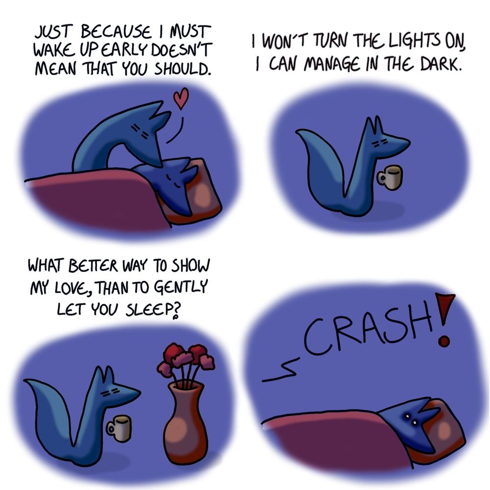A comic of two foxes, one of whom is blue, the other is green. In this one, Blue is sound asleep in bed while Green has already gotten up. It's still dark, and Green is gently kissing Blue, cautious not to wake him up.
Green, narrating: Just because I must wake up early doesn't mean that you should.

Green continues to narrate internally while making is way through the house in the dark. He is still sleepy, bleary-eyed, and carrying a coffee cup.
Green, still narrating: I won't turn the lights on, I can manage in the dark.

Green continues to make his way through the dark, carrying the coffee cup, not seeing the large vase right in front of him.
Green, continuing to narrate: What better way to show my love, than to gently let you sleep?

Blue, still in bed, is startled awake by a loud crash.