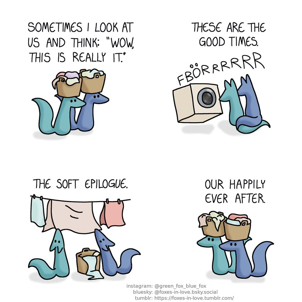 A comic of two foxes, one of whom is blue, the other is green. In this one, Blue and Green are doing laundry, with Green's narration hovering above their heads. In the first panel, the foxes are carrying laundry baskets, balancing them on their heads.
Narration: Sometimes I look at us and think: "wow, this is really it."

The foxes sit in front of a washing machine, which is rumbling with great force. Blue and Green are sitting side-by-side, their tails tangled together.
Narration: These are the good times.

The foxes are hanging clean laundry on a clothesline.
Narration: The soft epilogue.

Finally, the foxes are carrying baskets of clean laundry, taking them back while balancing them on top of their heads.
Narration: Our happily ever after.