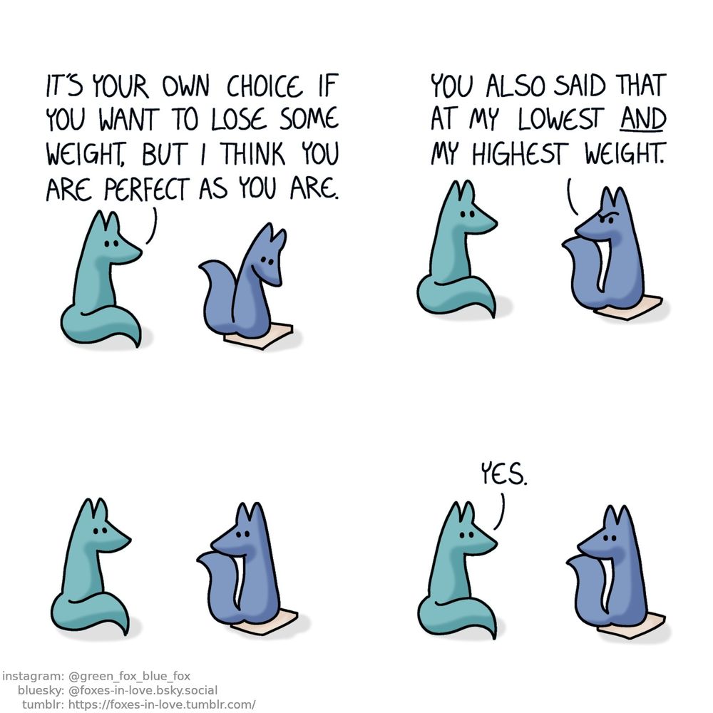A comic of two foxes, one of whom is blue, the other is green. In this one, Blue is standing on a scale, looking down at the number, as Green watches.
Green: It's your own choice if you want to lose some weight, but I think you are perfect as you are.

Blue turns to look at Green with an incredulous look on his face.
Blue: You also said that at my lowest and my highest weight.

A long lingering pause stretches on as the two foxes look at each other, neither one saying a thing.

Green is the one to break the silence.
Green: Yes.