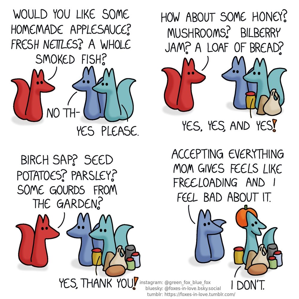 A comic of two foxes, one of whom is blue, the other is green. There is also a third fox, who is red. Blue and Green are standing side-by-side, as Red, Blue's mother, is facing them.
Red: Would you like some homemade applesauce? Fresh nettles? A whole smoked fish?
Blue: No th-
Green, interrupting: Yes please.

The foxes are in the same positions, but Green is now surrounded by a jar of applesauce, a packet of smoked fish, and a bag of nettle leaves.
Red: How about some honey? Mushrooms? Bilberry jam? A loaf of bread?
Green: Yes, yes, and yes!

The offered homemade treats and gifts continue accumulating around Green.
Red: Birch sap? Seed potatoes? Parsley? Some gourds from the garden?
Green: Yes, thank you!

As they're left by themselves, Blue turns to address Green, who is currently in the process of swallowing an entire pumpkin whole, unhingeing his jaw like a snake.
Blue: Accepting everything mom gives feels like freeloading and I feel bad about it.
Green: I don't.