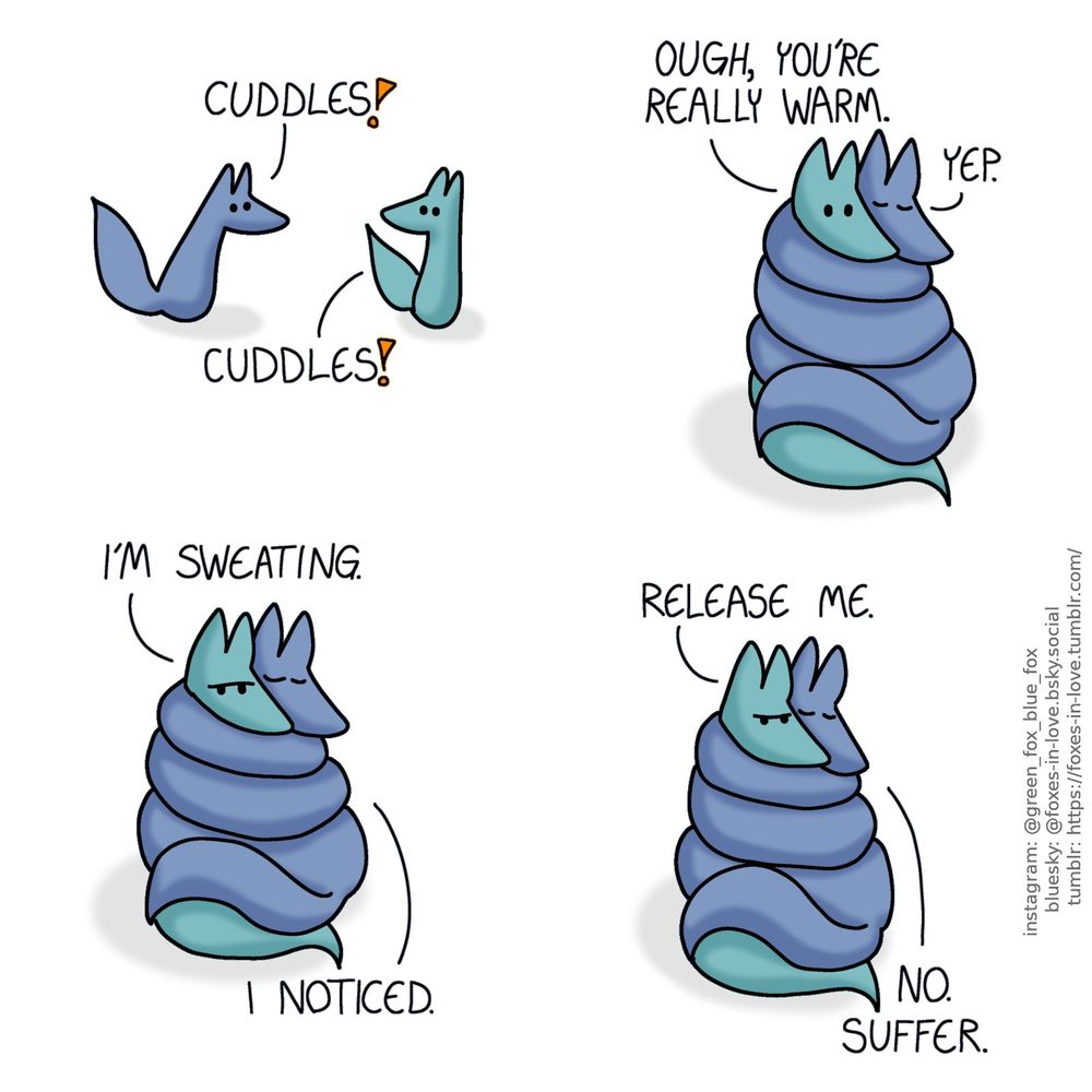 A comic of two foxes, one of whom is blue, the other is green. In this one, Blue approaches Green with enthusiasm, which Green reciprocates.
Blue: Cuddles!
Green: Cuddles!

Blue wraps himself around Green, coiled up like a snake, his eyes contently closed. Green seems surprised.
Green: Ough, you're really warm.
Blue: Yep.

Blue makes no effort to let go of Green, who is starting to look frustrated.
Green: I'm sweating.
Blue: I noticed.

Green frowns, while Blue grips him tighter.
Green: Release me.
Blue: No. Suffer.
