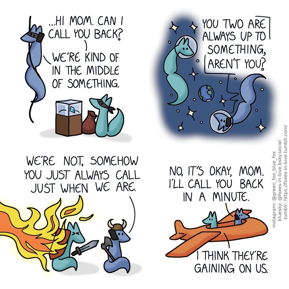 A comic of two foxes, one of whom is blue, the other is green. In this one, Blue and Green are going through a montage of various situations. In the first panel, the two are in the middle of committing a heist. Green is sitting next to a glass case with a large gem within it and an empty sack beside him, as Blue answers the phone while hanging on a rope, climbing down.
Blue: ...Hi mom. Can I call you back? We're kind of in the middle of something.

In the second panel, Blue and Green are floating in space, with round glass helmets on their heads. The Earth is visible behind them, among the stars. Green watches as Blue is still talking on the phone.
Blue's mother, through the phone: You two are always up to something, aren't you?

On the third panel, Blue and Green are on a different adventure. Blue has a horned helmet and is holding an axe, still talking on the phone. Meanwhile Green, armed with a sword and shield, shields them both from fire being spewed by something unseen outside of the panel frame.
Blue: We're not, somehow you just always call just when we are.

In the fourth panel, the foxes are sitting in a small plane. Blue is flying it, while still talking on the phone. Green looks over his shoulder, back towards the direction they were coming from.
Blue: No, it's okay, mom. I'll call you back in a minute.
Green: I think they're gaining on us.