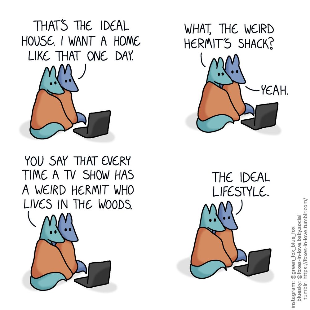 A comic of two foxes, one of whom is blue, the other is green. In this one, Blue and Green are watching a show from a laptop, cuddling while wrapped in the same blanket.
Blue: That's the ideal house. I want one like that one day.
Green: What, the weird hermit's shack?
Blue: Yeah.
Green: You say that every time a TV show has a weird hermit who lives in the woods.
Blue: The ideal lifestyle.