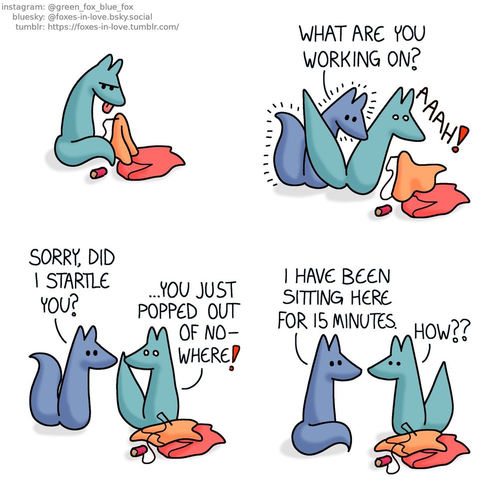 A comic of two foxes, one of whom is blue, the other is green. In this one, Green is sewing something, hunched over in deep focus. Screaming in surprise, he drops the needle and his work as Blue manifests out of nowhere right behind him, peering over Green's shoulder.
Blue: What are you working on?

Blue stands back as Green turns to look at him, still in wide-eyed shock.
Blue: Sorry, did I startle you?
Green: ...You just popped out of nowhere!

Blue sits down, perfectly calm, looking at Green, who looks back in disbelief.
Blue: I have been sitting here for 15 minutes.
Green: How??