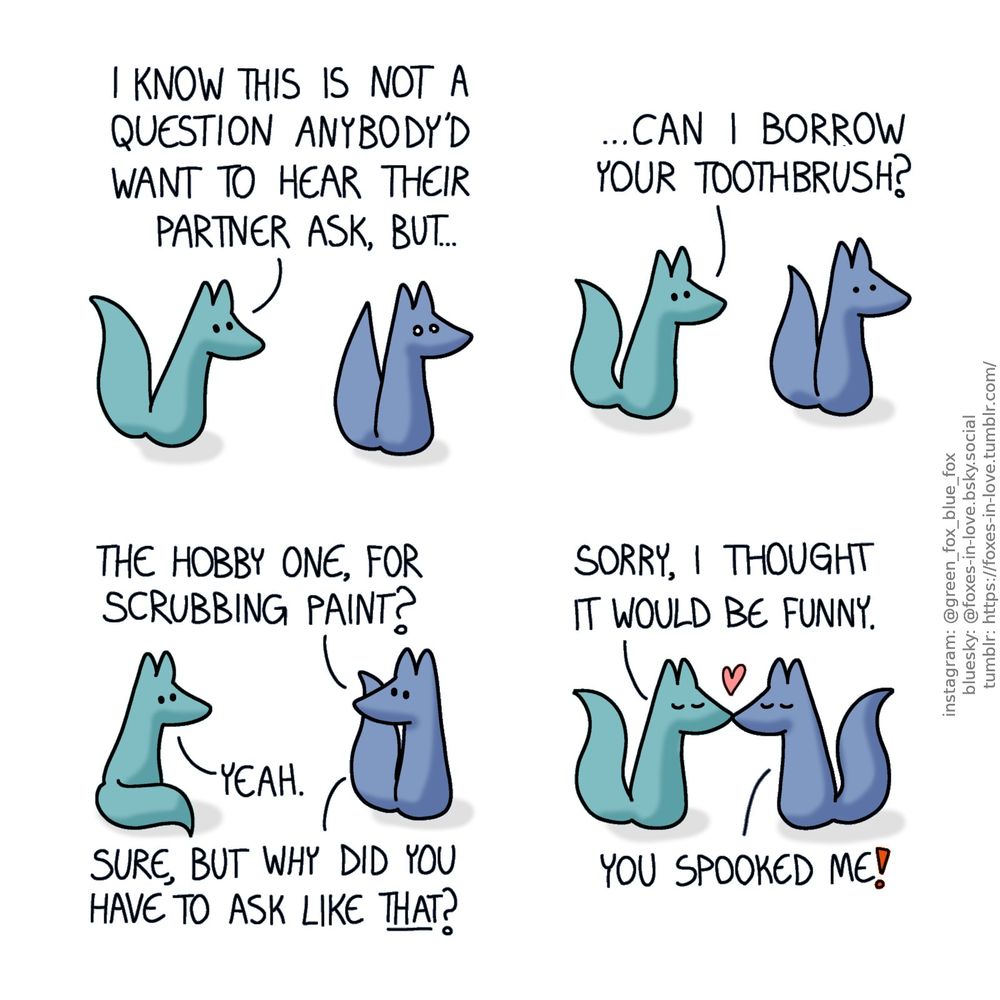 A comic of two foxes, one of whom is blue, the other is green. In this one, Blue freezes in terror as Green approaches him from behind with a question.
Green: I know this is not a question anybody'd want to hear their partner ask, but...

Still stunned and frozen in place, looking ahead of himself, Blue relaxes slightly.
Green: ...Can I borrow your toothbrush?

Blue turns around to look at Green over his shoulder.
Blue: The hobby one, for scrubbing paint?
Green: Yeah.
Blue: Sure, but why did you have to ask like that?

Blue and Green kiss.
Green: Sorry, I thought it would be funny.
Blue: You spooked me!