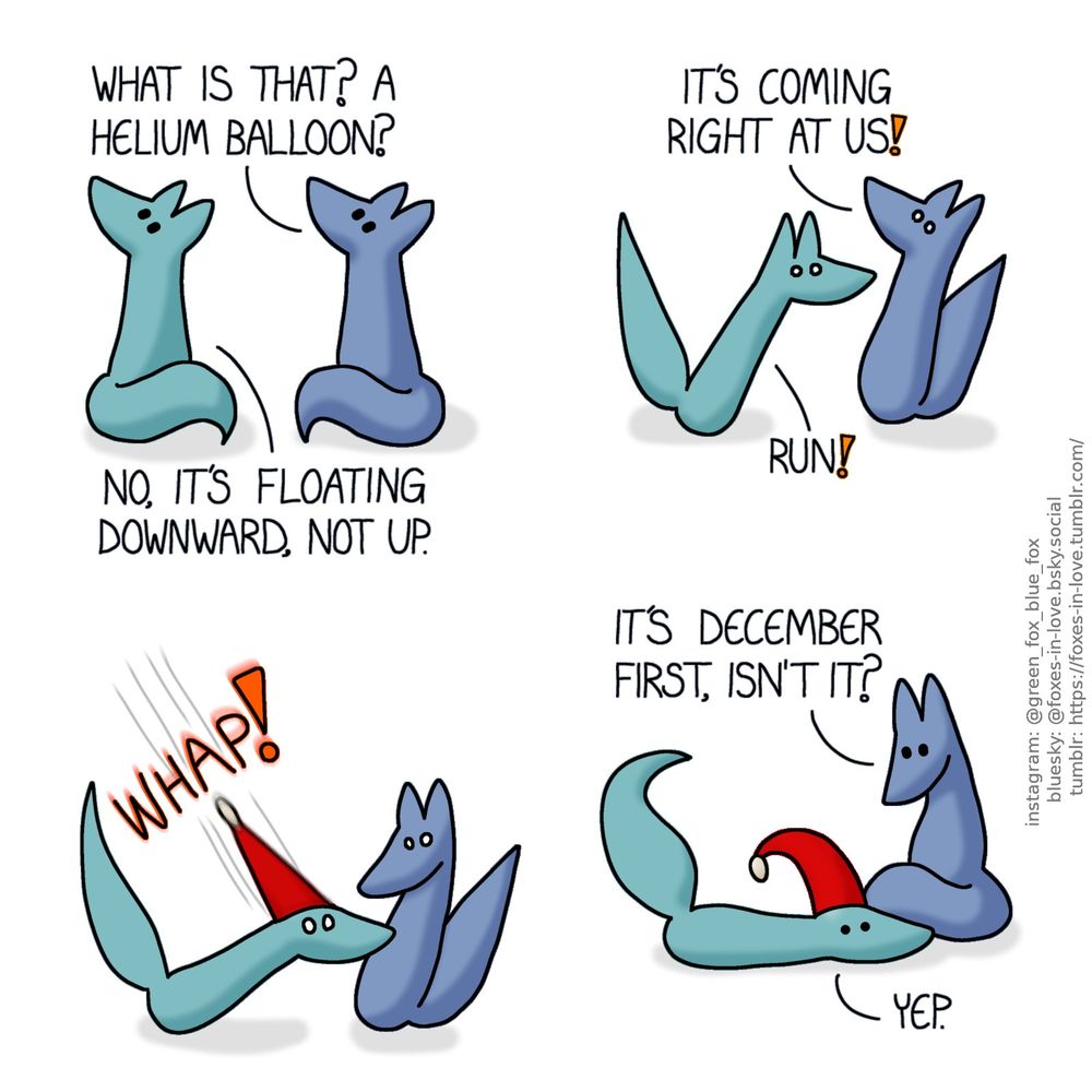 A comic of two foxes, one of whom is blue, the other is green. In this one, Blue and Green turn to look at something in the sky with mild concern.
Blue: What is that? A helium balloon?
Green: No, it's floating downward, not up.

Both foxes are startled, eyes wide, Blue still looking at the sky as Green already turns to flee.
Blue: It's coming right at us!
Green: Run!

Instantly, the unindentified flying object, which is now revealed to be a bright red festive christmas hat, lands right on Green's head with great force and precision.

Blue looks down to Green, who is now laying on th ground, the seasonal hat positioned right on his head.
Blue: It's December first, isn't it?
Green: Yep.