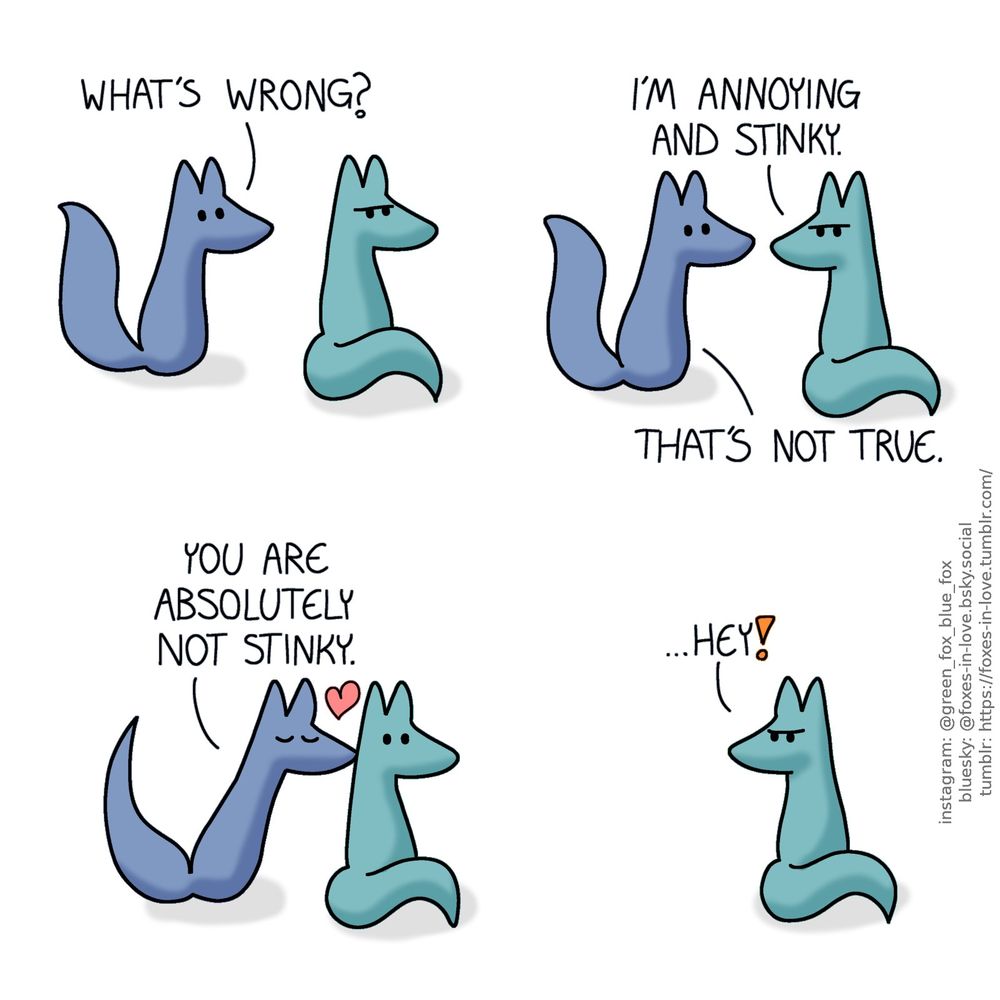 A comic of two foxes, one of whom is blue, the other is green. In this one, Blue approaches Green with a look of mild concern, as Green is sitting with his back towards Blue, looking grumpy.
Blue: What's wrong?

Green turns to look over his shoulder to talk to Blue.
Green: I'm annoying and stinky.
Blue: That's not true.

As Green turns his head back around, Blue kisses the back of his neck. No longer grumpy, Green looks surprised instead.
Blue: You are absolutely not stinky.

A moment after Blue has left the scene, Green picks up on the implication and turns to look at the direction where Blue had gone to, now frowning in insult.
Green: ...Hey!