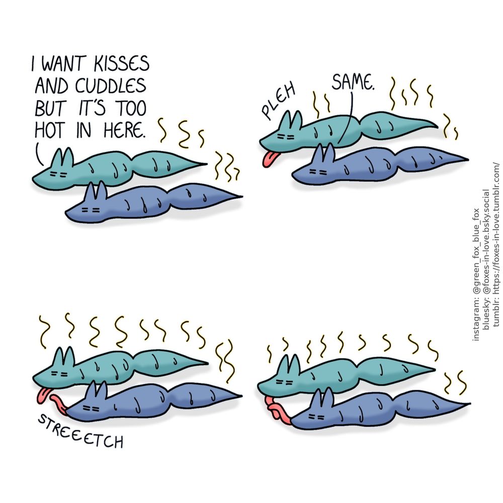 A comic of two foxes, one of whom is blue, the other is green. In this one, Blue and Green are laying parallel on the ground, both sweating miserably.
Green: I want kisses and cuddles but it's too hot in here.
Blue: Same.

Green sticks his tongue out as an expression of frustration. Blue sticks his own tongue out too, reaching for Green's tongue. Eventually, still laying parallel without touching each other and sweating miserably, the foxes are holding tongues.