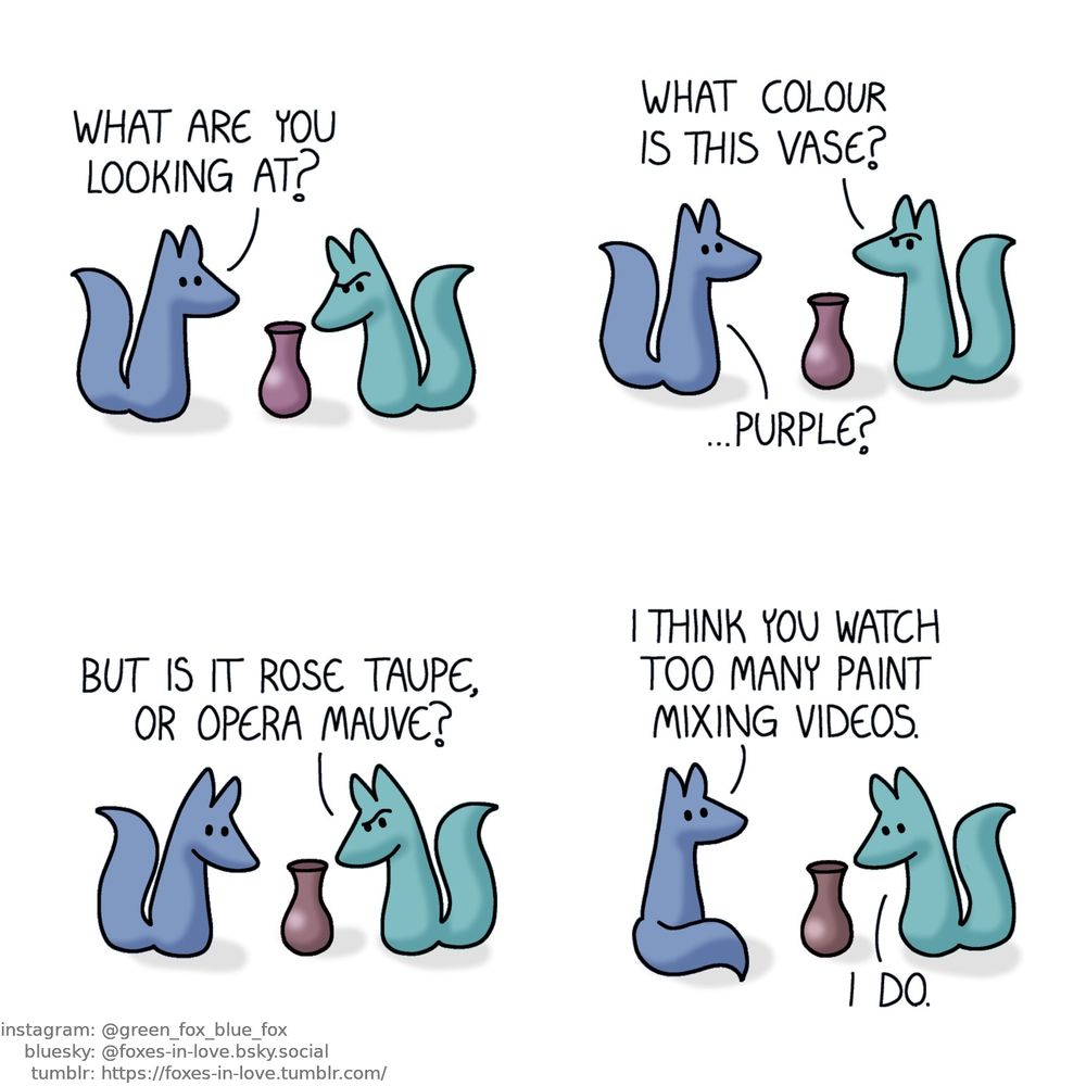 A comic of two foxes, one of whom is blue, the other is green. In this one, Blue walks up to Green, who is studiously staring at a vase, deeply puzzled.
Blue: What are you looking at?

Green looks up to Blue, still frowning in confusion.
Green: What colour is this vase?
Blue: ...Purple?

Both Blue and Green turn to look at the ambiguously coloured vase.
Green: But is it rose taupe, or opera mauve?

Blue sits down, looking at Green, who is still staring at the vase in defeat.
Blue: I think you watch too many paint mixing videos.
Green: I do.