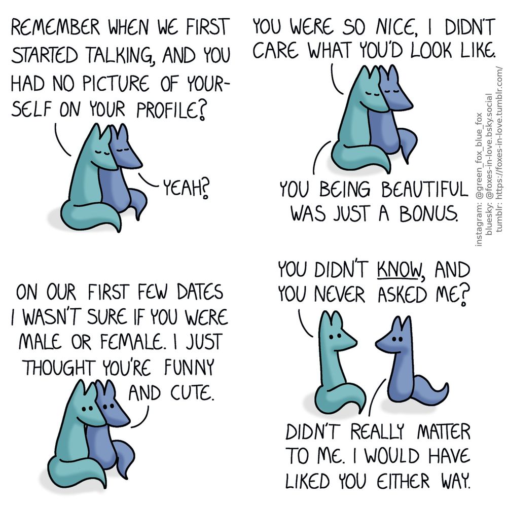 A comic of two foxes, one of whom is blue, the other is green. In this one, Blue and Green are leaning on each other, nuzzling their heads together with their eyes closed.
Green: Remember when we first started talking, and you had no picture of yourself on your profile?
Blue: Yeah?
Green: You were so nice, I didn't care what you'd look like. You being beautiful was just a bonus.

Blue opens his eyes to look at Green, as Green listens attentively.
Blue: On our first few dates I wasn't sure if you were male or female. I just thought you're funny and cute.

Green pulls away enough to look Blue in the eye with astonishment, and Blue meets his gaze unbothered.
Green: You didn't know, and you never asked me?
Blue: Didn't really matter to me. I would have liked you either way.