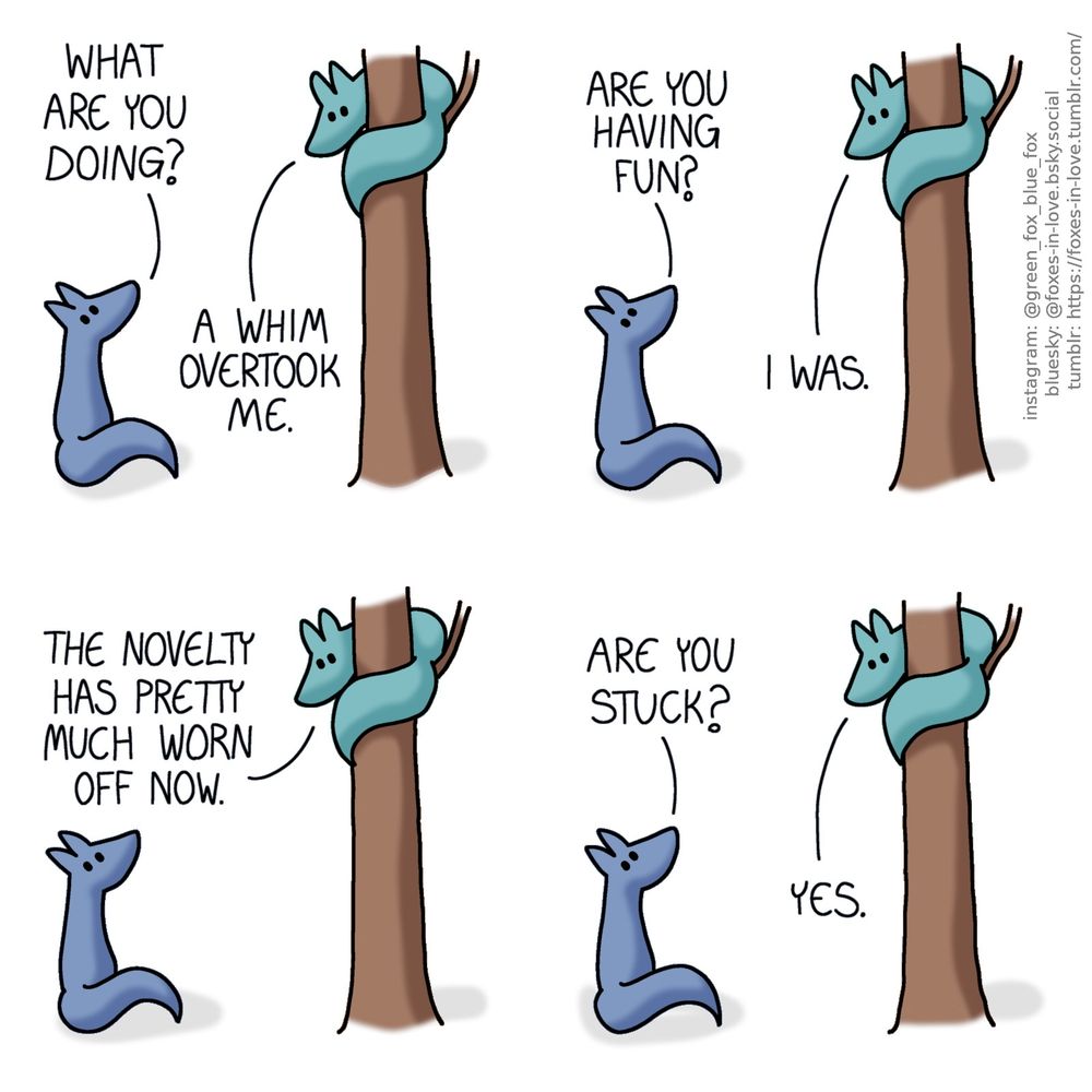 A comic of two foxes, one of whom is blue, the other is green. In this one, Green is sitting in a tree, wrapped around the trunk, while Blue is sitting on the ground at the bottom, looking up.
Blue: What are you doing?
Green: A whim overtook me.
Blue: Are you having fun?
Green: I was. The novelty has pretty much worn off now.
Blue: Are you stuck?
Green: Yes.