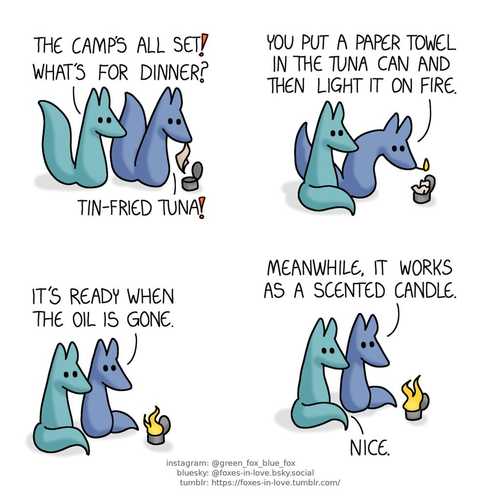 A comic of two foxes, one of whom is blue, the other is green. In this one, Blue and Green are camping. Green approaches Blue, who is peering over an opened tuna can with a paper towel in his teeth.
Green: The camp's all set! What's for dinner?
Blue: Tin-fried tuna!

Green watches as Blue - who is holding a lit match in his teeth - stoops above the can, which now has the paper towel inside it.
Blue: You put a paper towel in the tuna can and then light it on fire.

Once the tuna can has been lit, Blue and Green watch the fire, basking in the light and warmth.
Blue: It's ready when the oil is gone.  Meanwhile, it works as a scented candle.
Green: Nice.