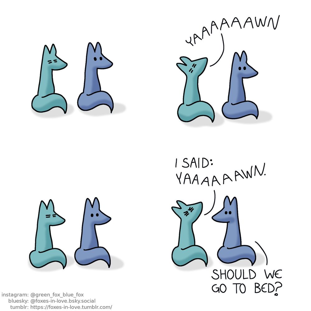 A comic of two foxes, one of whom is blue, the other is green. In this one, Blue and Green are sitting side by side, Blue is calm but alert while Green is bleary and tired.

Green yawns. Blue does not react to this in any particular way.
Green: Yaaaaaaaawn.

The two continue sitting in silence.

More irritated and persistent, Green yawns again, still bleary but now determined. Blue turns to look at him.
Green: I said: yaaaaaawn.
Blue: Should we go to bed?