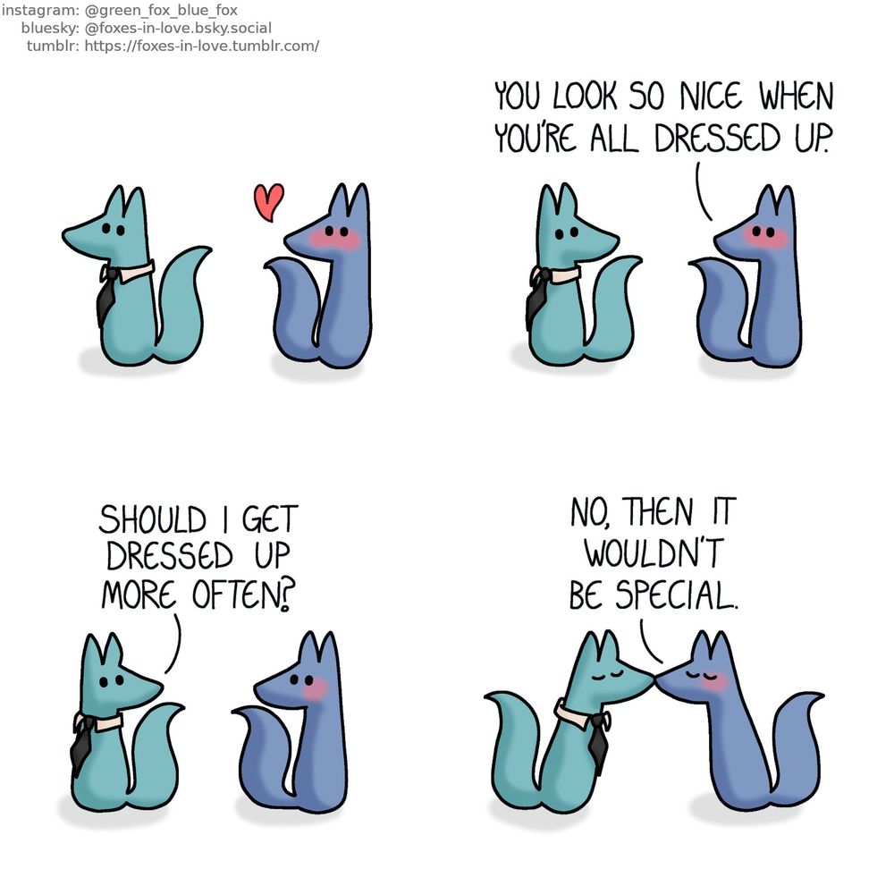 A comic of two foxes, one of whom is blue, the other is green. In this one, Green is wearing a fancy tie, and Blue is turning to look at him, blushing and clearly flustered. Blue: You look so nice when you're all dressed up. Green: Should I get dressed up more often? They kiss. Blue: No, then it wouldn't be special.