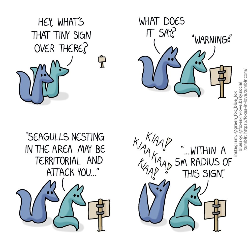 A comic of two foxes, one of whom is blue, the other is green. In this one, Blue and Green are on a walk as Green spots a sign posted some distance away from them.
Green: Hey, what's that tiny sign over there?

Having made their way to the sign, the foxes study it.
Blue: What does it say:
Green: "Warning: seagulls nesting in the area may be territorial and attack you..."

Green is still focused on reading the sign as Blue turns to look up in alarm as the screams of attacking seagulls sound from above.
Green: "...Within a 5m radius of this sign.