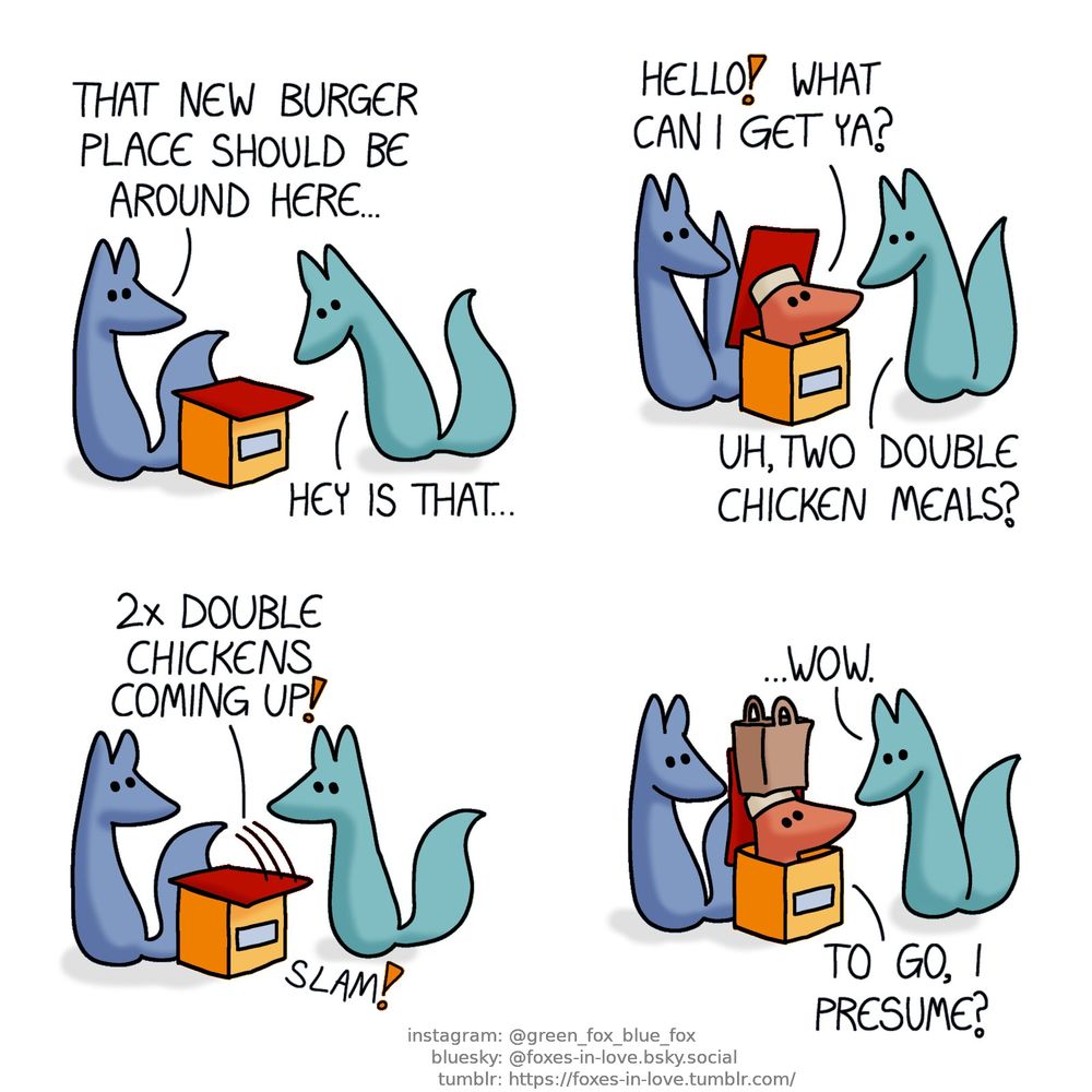 A comic of two foxes, one of whom is blue, the other is green. In this one, Blue and Green are wandering about, seeming lost, as Blue looks around, and Green peers in front of himself, to a box that appears to be a miniature food joint with a pent roof.
Blue: That new burger place should be around here...
Green: Hey is that...

The small burger place's roof flips open, and the head of a completely regular-sized fox - wearing a food service cap - peers out, startling both foxes.
Burger fox: Hello! What can I get ya?
Green: Uh, two double chicken meals?

Blue and Green look at each other, utterly speechless, as the roof of the burger place slams back down as the fox inside disappears back in.
Burger fox: 2x double chickens coming up!

Not a moment later, the fox of the burger box emerges again, now balancing a paper bag on their head.
Green: ...Wow.
Burger fox: To go, I presume?