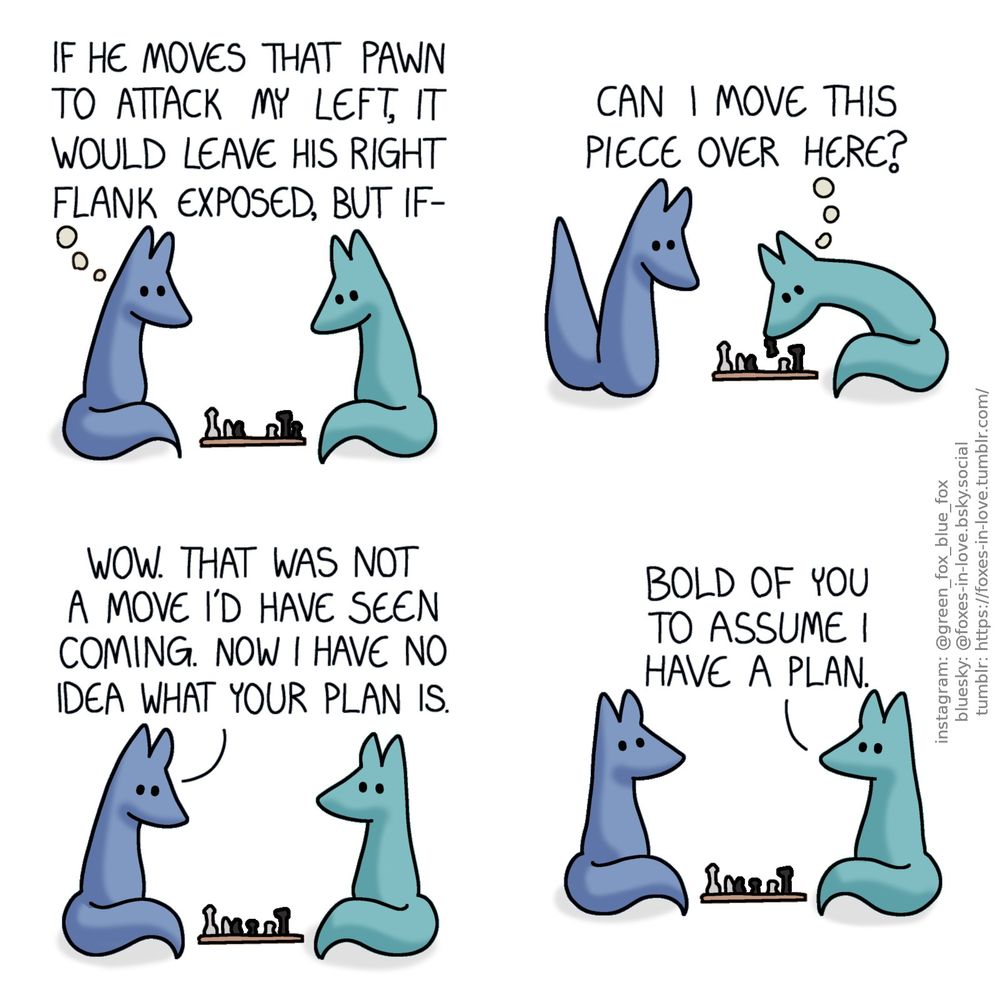A comic of two foxes, one of whom is blue, the other is green. In this one, Blue and Green are playing chess, both studying the board between them.
Blue, in thought: If he mvoes that pawn to attack my left, it would leave his right flank eposed, but if-

Blue's thought is interrupted as Green leans in to move one of the pawns. Blue watches the move in surprise.
Green, also thinking: Can I move this piece over here?

Green looks at Blue, who looks at the board between them in astonishment.
Blue: Wow. That was not a move I'd have seen coming. Now I have no idea what your plan is.

Blue looks up to Green, and both calmly look each other in the eye.
Green: Bold of you to assume I have a plan.