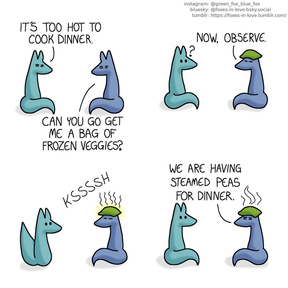 A comic of two foxes, one of whom is blue, the other is green. In this one, Blue and Green are sitting, facing each other, looking exhausted.
Green: It's too hot to cook dinner.
Blue: Can you go get me a bag of frozen veggies?

Green looks on, curious, as Blue places the frozen bag on top of his head.

Green's curiosity turns to surprise as Blue, meditates all of his excessive body heat to concentrate on his head, and the bag of frozen vegetables begins to glow faintly, and hissing softly as it melts and begins to steam.

Green watches, now calm but speechless, as Blue ceases glowing.
Blue: We are having steamed peas for dinner.