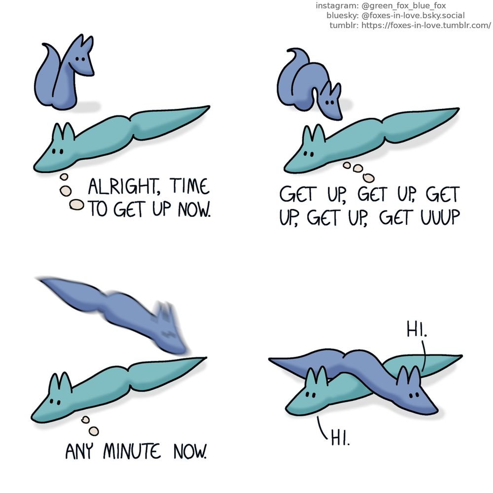 A comic of two foxes, one of whom is blue, the other is green. In this one, Green is laying down on the floor, as Blue appears from the background, observing him.
Green, thinking: Alright, time to get up now.

Green remains on the floor, unmoving, as Blue prepares to pounce.
Green, still in thought: Get up, get up, get up, get up, get up, get uuup

Green has still made no attempt to get up, as Blue is leaping right on top of him, visible only as a blue vaguely fox-shaped blur.
Green: Any minute now.

Blue lands on top of Green, across his back, effectively preventing him from getting up. Green looks mildly surprised but not disappointed.
Blue: Hi.
Green: Hi.