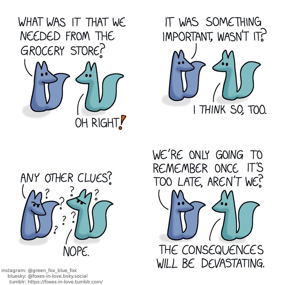 A comic of two foxes, one of whom is blue, the other is green. In this one, Blue turns around to look at Green, and the foxes look at each other in confusion.
Blue: What was it that we needed from the grocery store?
Green: Oh right!
Blue: It was something important, wasn't it?
Green: I think so, too.

The foxes ponder, frowning in contemplation.
Blue: Any other clues?
Green: Nope.

Giving up, the foxes return to look at each other.
Blue: We're only going to remember once it's too late, aren't we?
Green: The consequences will be devastating.