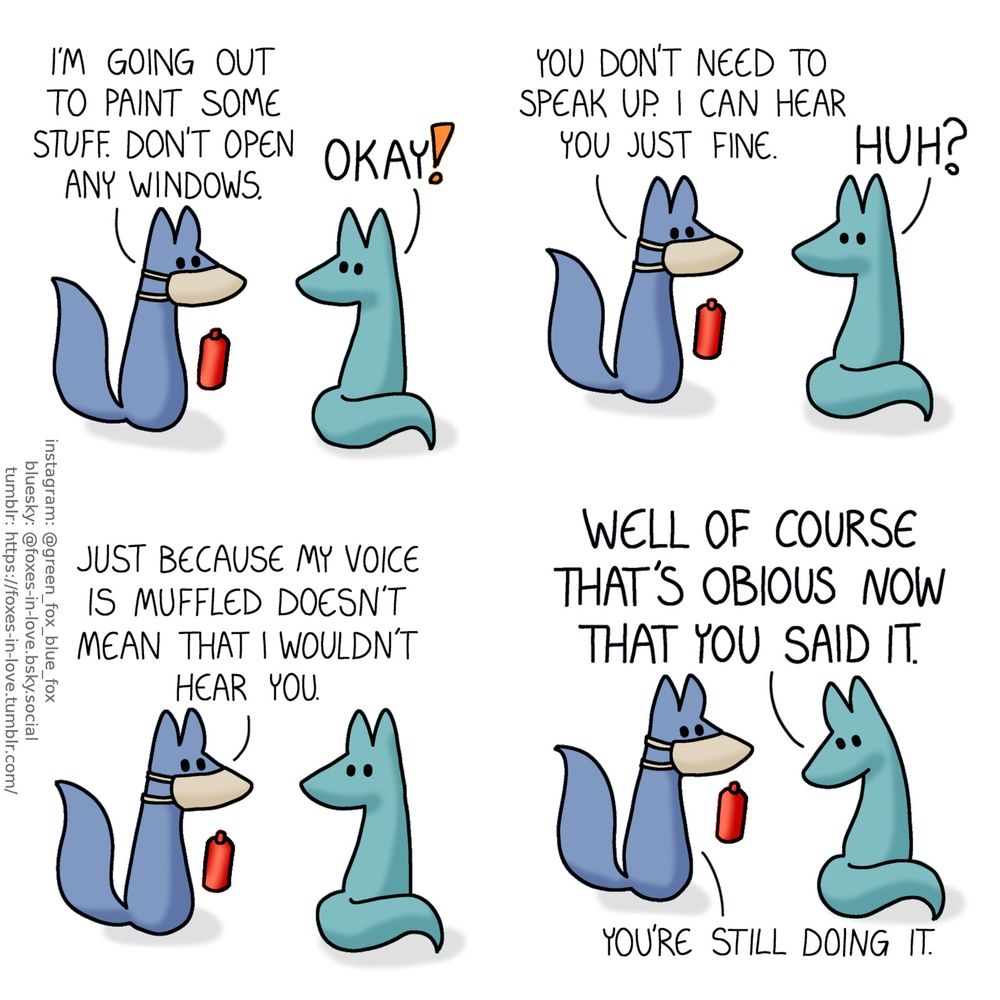 A comic of two foxes, one of whom is blue, the other is green. In this one, Blue is holding a can of spray paint and wearing a respirator, and Green is turning to look at him over his shoulder.
Blue, with a quiet, slightly muffled voice: I'm going out to paint some stuff. Don't open any windows.
Green, loudly: Okay!
Blue, still quiet: You don't need to speak up. I can hear you just fine.
Green, still loud: Huh?
Blue: Just because my voice is muffled doesn't mean that I wouldn't hear you.

Green looks down on the ground in thoughtful embarrassment, still talking loudly.
Green: Well of course that's obvious now that you said it.
Blue: You're still doing it.