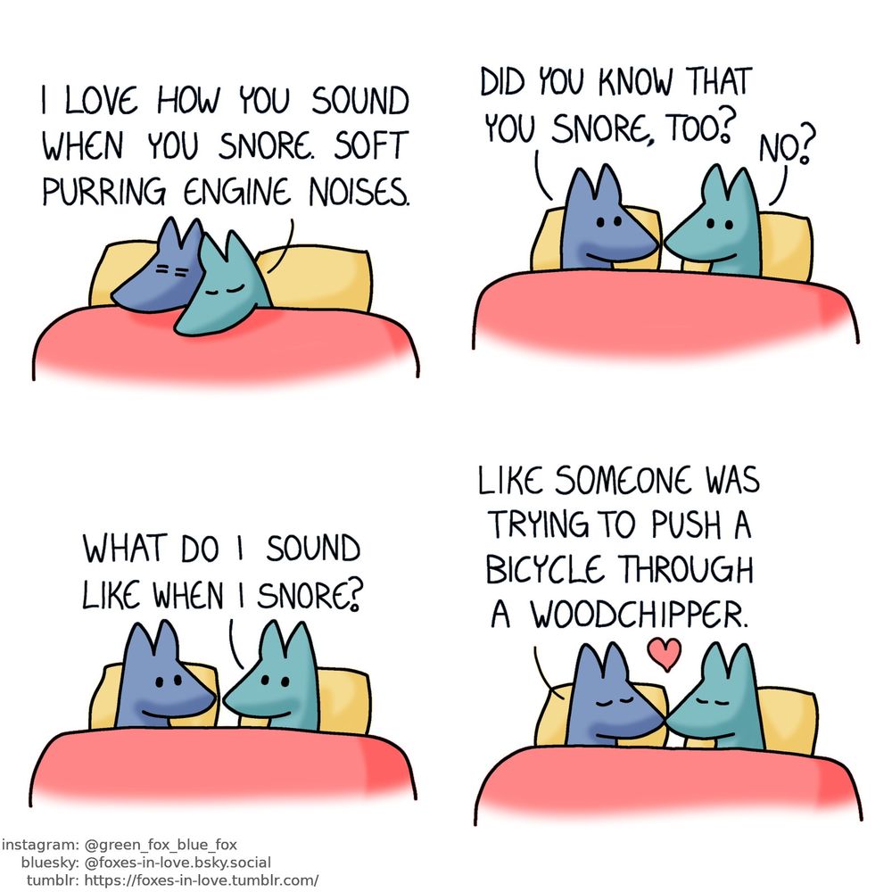 A comic of two foxes, one of whom is blue, the other is green. In this one, Blue and Green are in bed, cuddling up to each other. Blue looks groggy, like Green just woke him up.
Green: I love how you sound when you snore. Soft purring engine noises.

More awake now, Blue turns to look at Green, who looks back with curiosity.
Blue: Did you know that you snore, too?
Green: No? What do I sound like when I snore?

Blue and Green kiss each other.
Blue: Like someone was trying to push a bicycle through a woodchipper.