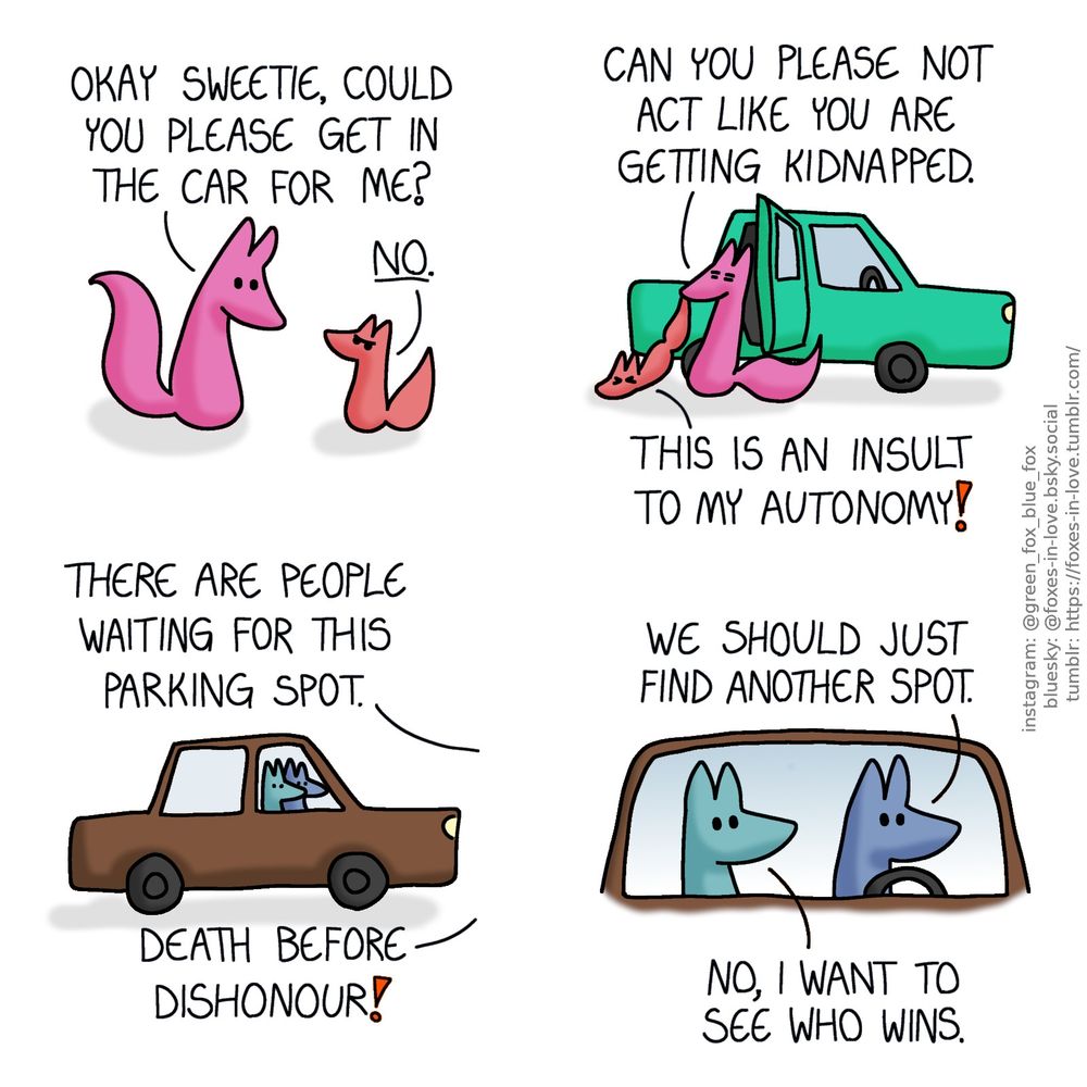 A comic of two foxes, one of whom is rosy pink, the other is a peach-colour baby. Rose is looking at Peach gently, while baby Peach looks back at her with full toddler defiance.
Rose: Okay sweetie, could you please get in the car for me?
Peach: No.

Looking sick of the situation, Rose begins to forcibly drag Peach into the car as gently as she can, while Peach fights back, dragging on the ground.
Rose: Can you please not act like you are getting kidnapped.
Peach: This is an insult to my autonomy!

Meanwhile, Blue and Green are sitting in Blue's car, watching the situation.
Rose, off-panel: There are people waiting for this parking spot.
Peach, also out of view: Death before dishonour!
Blue: We should just find another spot.
Green: No, I want to see who wins.