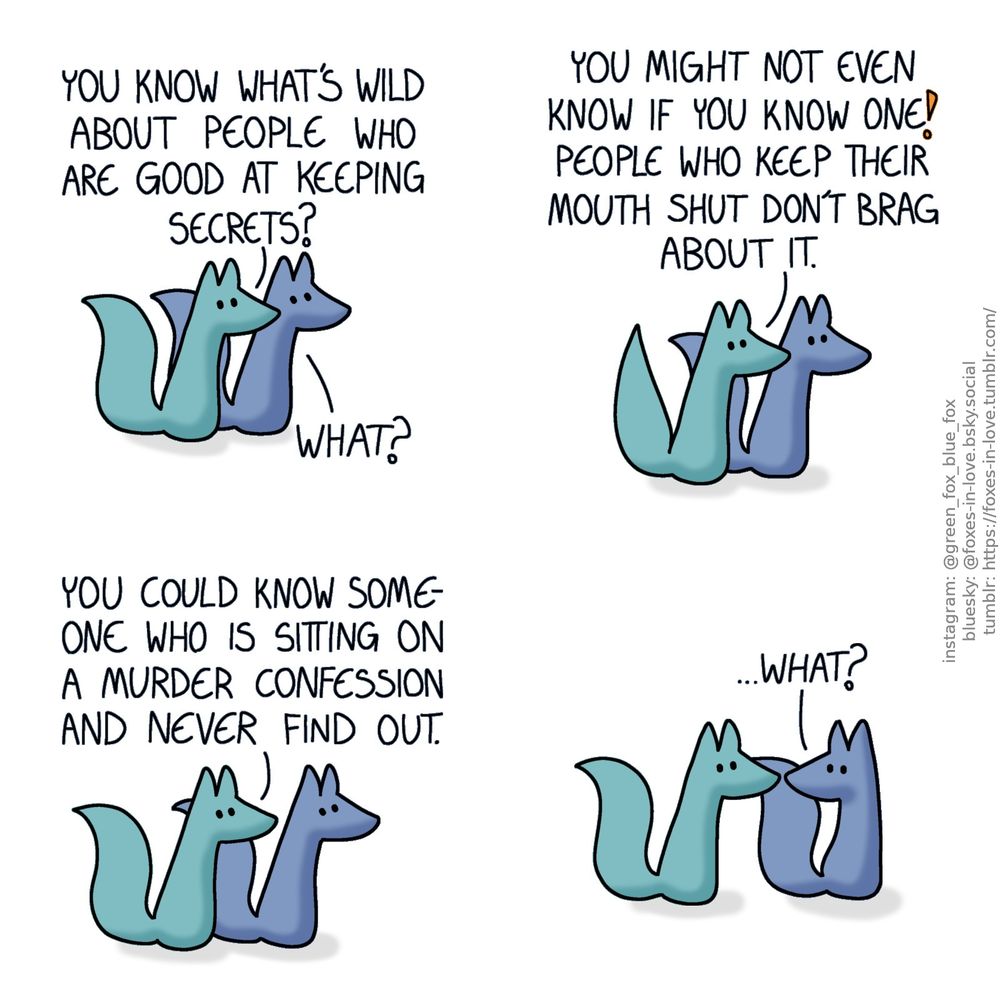 A comic of two foxes, one of whom is blue, the other is green. In this one, Blue and Green are on a walk, talking as they go.
Green: You know what's wild about people who are good at keeping secrets?
Blue: What?
Green: You might not even know if you know one! People who keep their mouth shut don't brag about it. You could know someone who is sitting on a murder confession and never find out.

Blue turns to look at Green, who looks back at him.
Blue: ...What?