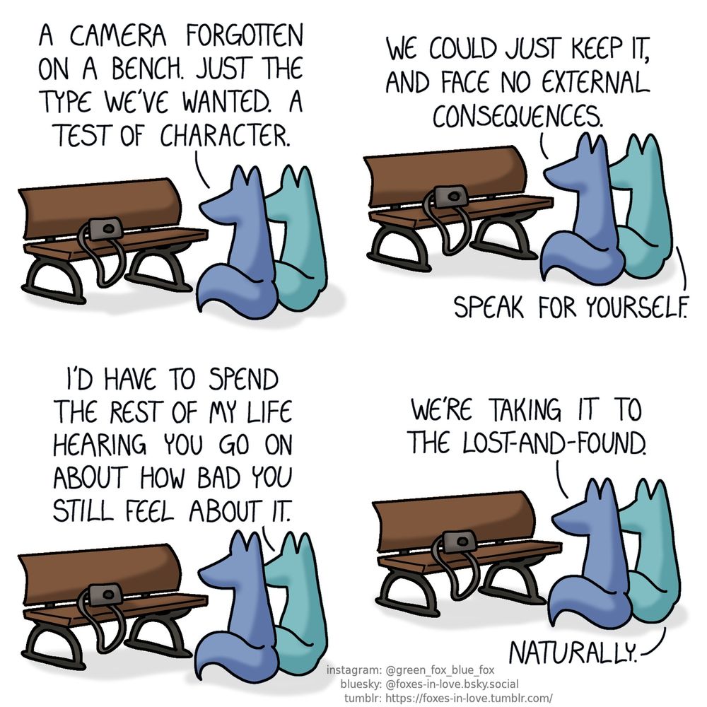 A comic of two foxes, one of whom is blue, the other is green. In this one, Blue and Green are sitting in front of a park bench, on which sits a digital camera.
Blue: A camera forgotten on a bench. Just the type we've wanted. A test of character. We could just keep it, and face no external consequences.
Green: Speak for yourself. I'd have to spend the rest of my life hearing you go on about how bad you still feel about it.
Blue: We're taking it to the lost-and-found.
Green: Naturally.