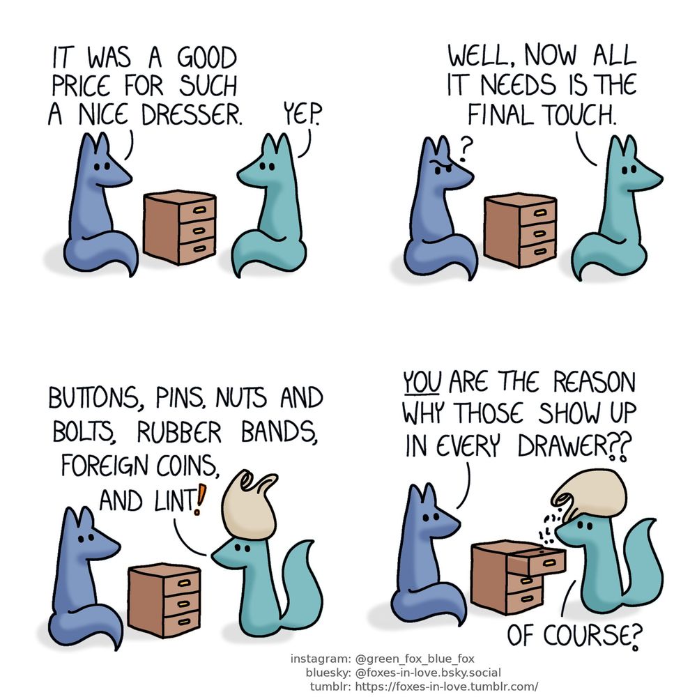A comic of two foxes, one of whom is blue, the other is green. In this one, Blue and Green are admiring a small wooden dresser they bought.
Blue: It was a good price for such a nice dresser.
Green: Yep.

Blue looks at Green in confusion as Green turns around to go get something.
Green: Well, now all it needs is the final touch.

Blue's confusion deepens as Green returns with a large bag.
Green: Buttons, pins, nuts and bolts, rubber bands, foreign coins, and lint!

Blue continues to stare at Green, utterly baffled, as Green looks up at him while casually pouring the bag's contents into the drawers.
Blue: You are the reason why those show up in every drawer?
Green: Of course?