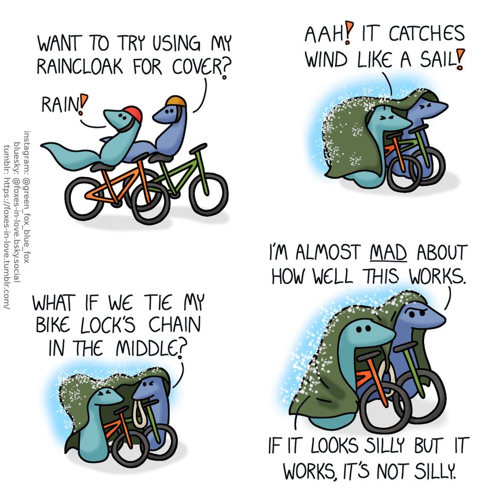 A comic of two foxes, one of whom is blue, the other is green. In this one, Blue and Green are riding their bicycles. Blue is turning around to look at Green, as Green is turning around to look up to the sky.
Green: Rain!
Blue: Want to try using my raincloak for cover?

Having stepped off their bikes and walking them between themselves, Blue and Green have pulled Blue's raincloak over the both of them as rain beats against it. Both foxes squint as the wind flutters the cloak.
Green: Aah! It catches wind like a sail!

Blue pulls out a thick, heavy bike lock loop.
Blue: What if we tie my bike lock's chain in the middle?

With Green holding one corner of the cloak and Blue holding the other, and the chain tied between them to weight down the middle of their improvised raincover, Blue and Green continue walking their bicycles. Blue looks somewhat confounded.
Blue: I'm almost mad about how well this works.
Green: If it looks silly but it works, it's not silly.