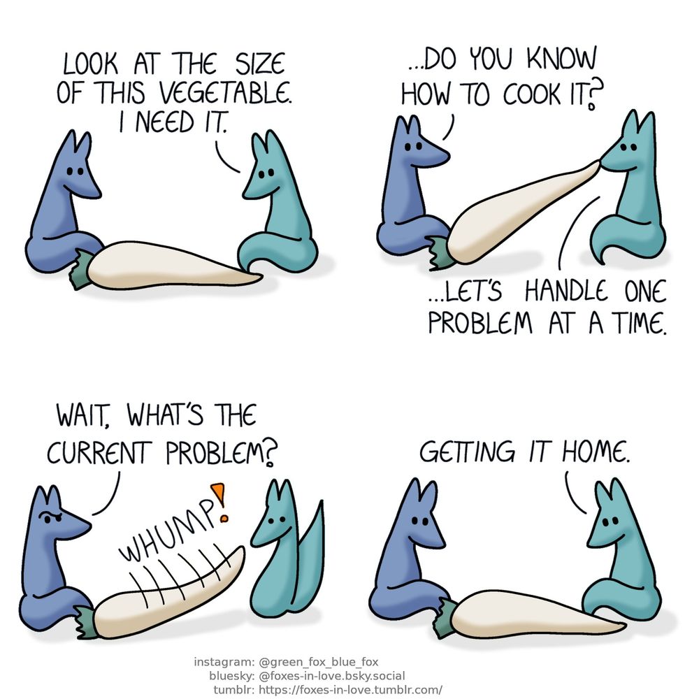 A comic of two foxes, one of whom is blue, the other is green. In this one, Blue and Green are admiring a massive root vegetable, which resembles in appearance a white carrot, but is the size of an entire adult fox.
Green: Look at the size of this vegetable. I need it.

Blue looks at Green as Green struggles to lift the vegetable, picking it up from one end with his teeth.
Blue: ...Do you know how to cook it?
Green: ...Let's handle one problem at a time.

Blue gives Green a puzzled look as the vegetable slips from Green's grip, slamming against the ground with a big, hefty "whump".
Blue: Wait, what's the current problem?

Both foxes are back to studying the vegetable, which has barely moved at all.
Green: Getting it home.