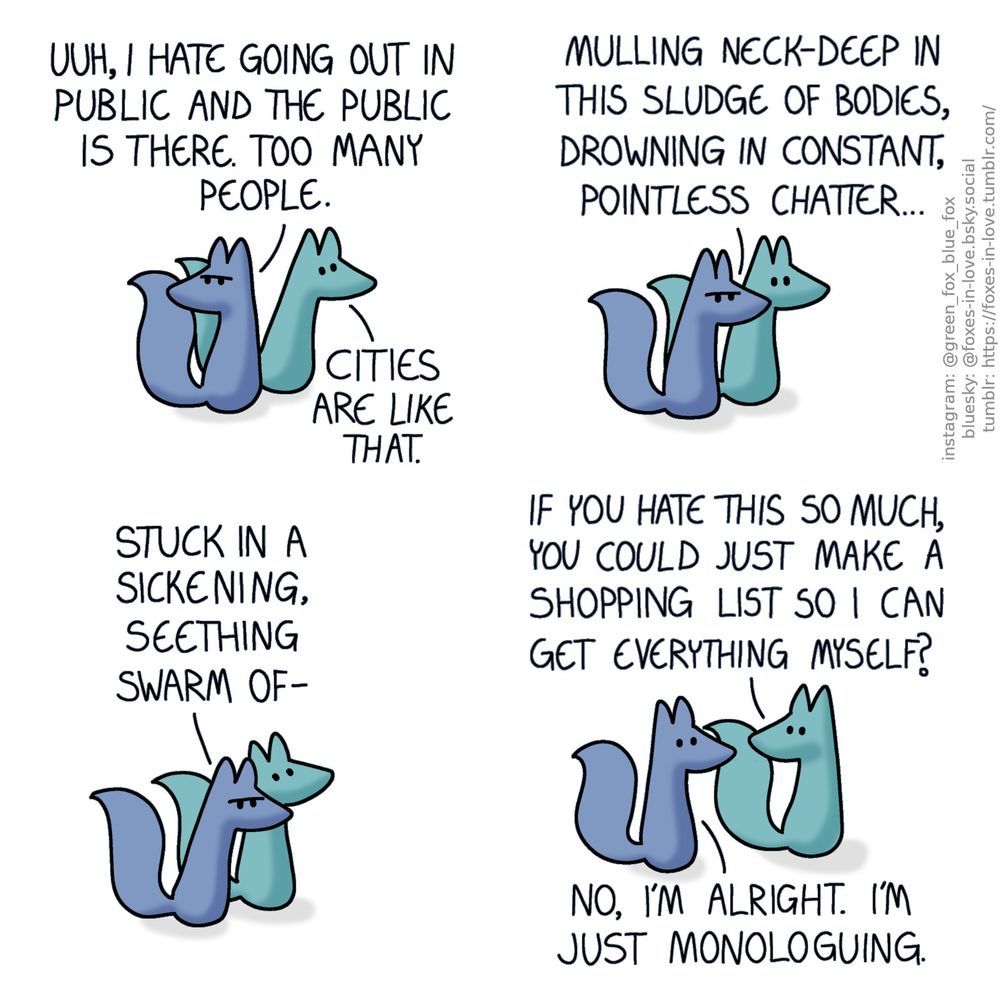 A comic of two foxes, one of whom is blue, the other is green. In this one, Blue and Green are out and about, with Green walking ahead and Blue following, glaring all around himself with a frown.
Blue: Uuh, I hate going out in public and the public is there. Too many people.
Green: Cities are like that.

Blue continues his sullen narration as Green listens, saying nothing.
Blue: Mulling neck-deep in this sludge of bodies, drowning in constant pointless chatter...

Green draws a deep breath as Blue keeps going.
Blue: Stuck in a sickening, seething swarm of-

Green halts, turning around to look at Blue while interrupting him. Looking back at him, Blue snaps out of his mood.
Green: If you hate this so much, you could just make a shopping list so I can get everything myself?
Blue: No, I'm alright. I'm just monologuing.