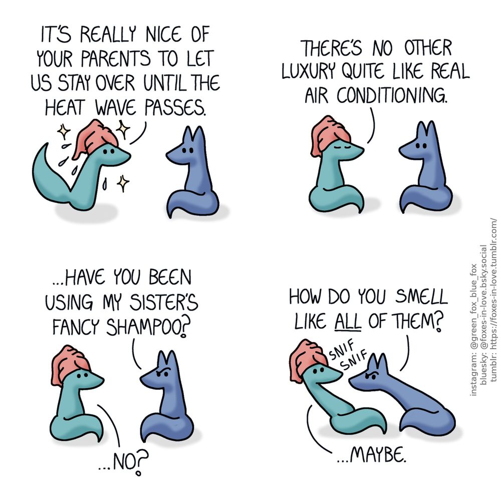 A comic of two foxes, one of whom is blue, the other is green. In this one, Blue watches as Green steps into the scene fresh from a shower, with a towel on his head, sparkling clean and dripping slightly.
Green: It's really nice of your parents to let us stay over until the heat wave passes.

Blue says nothing as Green sits down, closing his eyes and enjoying the pleasant cool temperature.
Green: There's no other luxury quite like real air conditioning.

Blue looks puzzled, frowning at Green, who looks mildly alarmed.
Blue: ...Have you been using my sister's fancy shampoo?
Green: ...No?

Blue leans in towards Green in order to sniff him. Green leans backwards to avoid being sniffed.
Blue: How do you smell like all of them?
Green: ...Maybe.