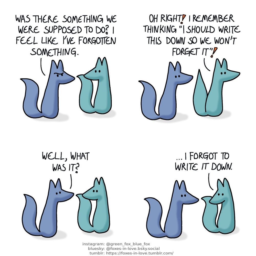 A comic of two foxes, one of whom is blue, the other is green. In this one, Blue and Green are walking somewhere. Blue looks puzzled.
Blue: Was there something we were supposed to do? I feel like I've forgotten something.

Green raises his tail in sudden recollection.
Green: Oh right! I remember thinking "I should write this down so we won't forget it"!

Blue and Green look at each other.
Blue: Well, what was it?

Green looks down in defeat.
Green: ...I forgot to write it down.