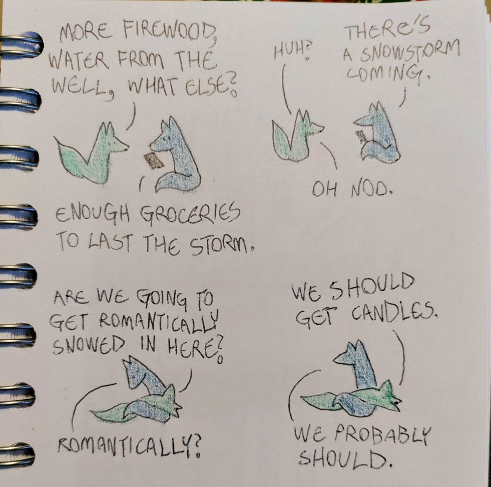 A hand-drawn comic of two foxes, one of whom is blue, the other is green. In this one, Blue is reading something off his phone as Green approaches.
Green: More firewood, water from the well, what else?
Blue: Enough groceries to last the storm.

Green raises his tail in surprise, but does not look worried at all. Blue looks up from his phone to talk to him.
Green: Huh?
Blue: There's a snowstorm coming.
Green: Oh noo.

Green flops dramatically on Blue's tail. Blue looks at him in mild confusion.
Green: Are we going to get romantically snowed in here?
Blue: Romantically?

Green keeps talking, still lounging on Blue's tail. Blue looks up, in agreement.
Green: We should get candles.
Blue: We probably should.