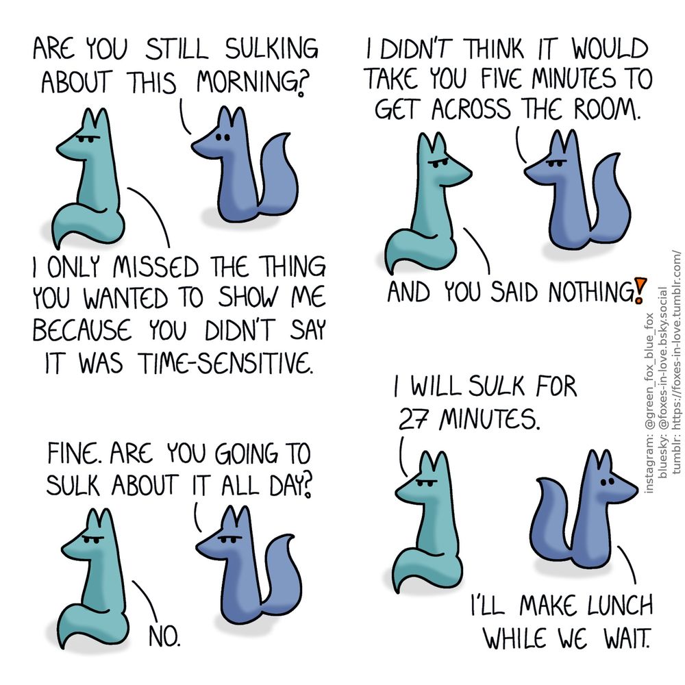 A comic of two foxes, one of whom is blue, the other is green. In this one, Blue approaches Green, who is sulking with his back towards Blue.
Blue: Are you still sulking about this morning?
Green: I only missed the thing you wanted to show me because you didn't say it was time-sensitive.

Green turns his head to look at Blue, who is now also frowning.
Blue: I didn't think it would take you five minutes to get across the room.
Green: And you said nothing!

Blue looks frustrated, frowning at Green's back as Green turns back around to look away from him.
Blue: Fine. Are you going to sulk about it all day?
Green: No.

Green continues to sulk as Blue turns around to head off, visibly relieved.
Green: I will sulk for 27 minutes.
Blue: I'll make lunch while we wait.