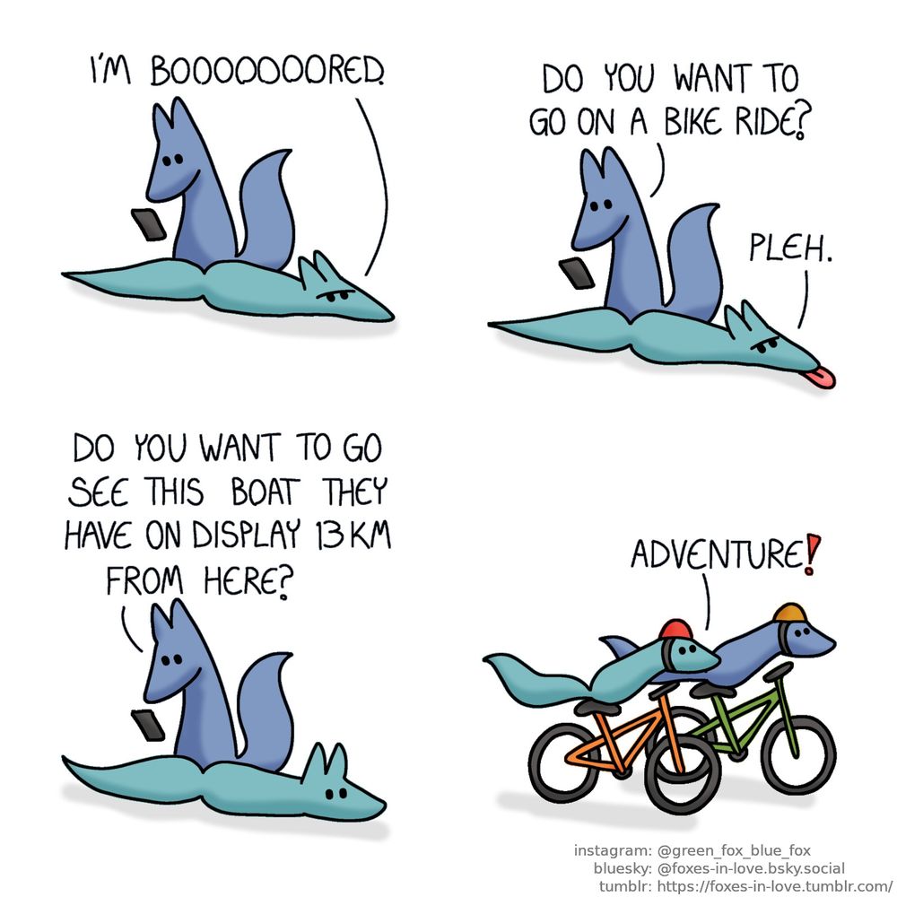 A comic of two foxes, one of whom is blue, the other is green. In this one, Blue is looking at something on his phone as Green lays on the floor, looking annoyed.
Green: I'm booooooored.

While Blue is still on his phone, Green sticks his tongue out in response to Blue's suggestion.
Blue: Do you want to go on a bike ride?
Green: Pleh.

As Blue continues browsin his phone, Green blinks at his next suggestion, now alert and interested.
Blue: Do you want to see this boat they have on display 13 km from here?

A moment later, both foxes are riding their bicycles onward with great speed and excitement.
Green: Adventure!