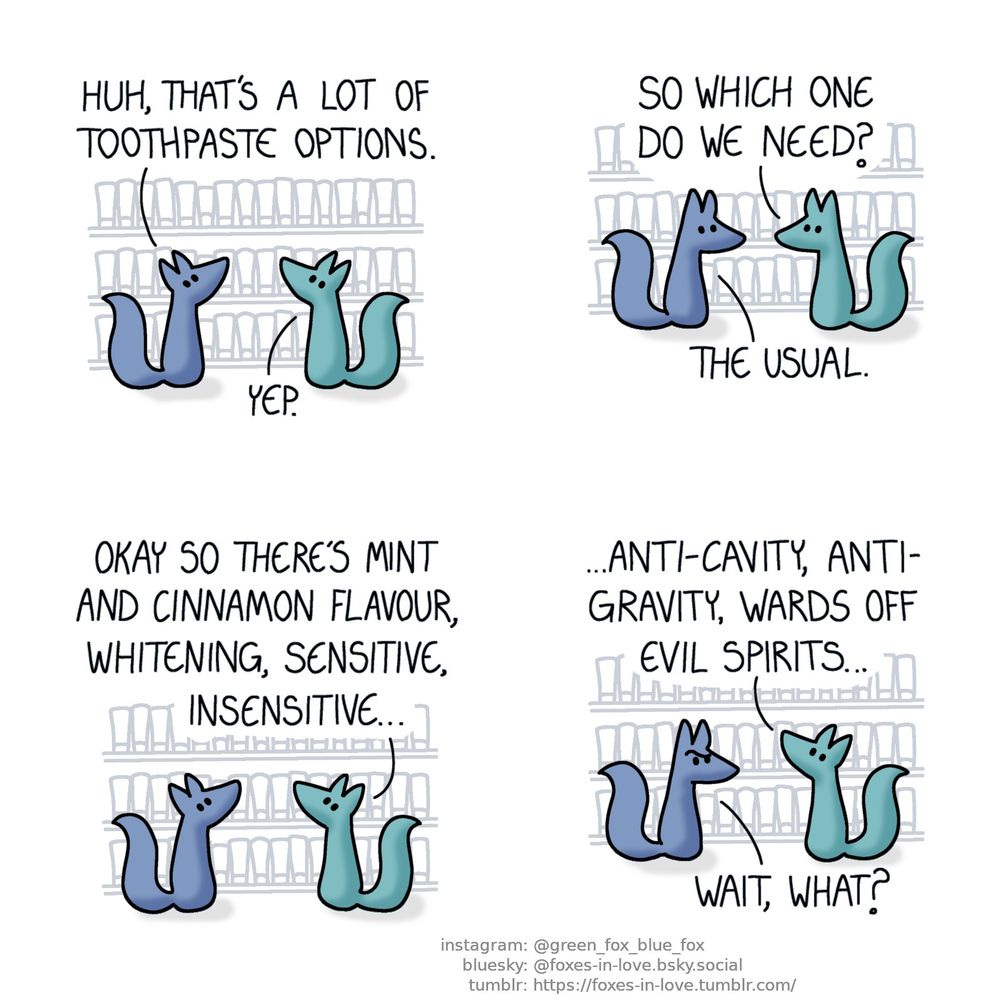 A comic of two foxes, one of whom is blue, the other is green. In this one, Blue and Green are in the grocery store, looking at a shelf with a vast array of various toothpaste tubes.
Blue: Huh, that's a lot of toothpaste options.
Green: Yep.

Blue and Green look at each other.
Green: So which one do we need?
Blue: The usual.

As both foxes turn back to study the shelf, Green starts listing the options.
Green: Okay so there's mint and cinnamon flavour, whitening, sensitive, insensitive...

As Green continues to nonchalantly list the types of toothpaste, Blue looks at him in confusion.
Green: Anti-cavity, anti-gravity, wards off evil spirits...
Blue: Wait, what?