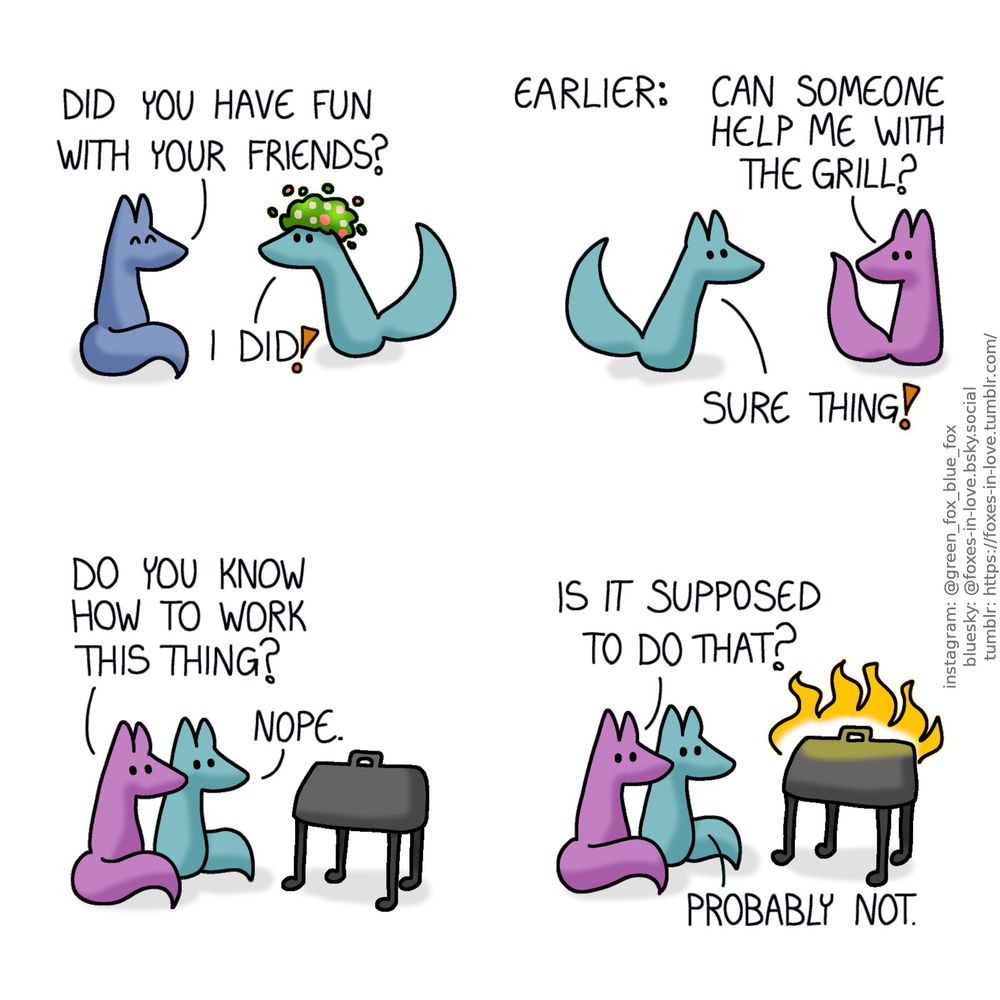 A comic of two foxes, one of whom is blue, the other is green. In this one, Blue welcomes Green home, as Green comes in wearing a flower wreath on his head.
Blue: Did you have fun with your friends?
Green: I did?

A sceen from earlier. Green is with his friends, and a mauve fox turns to the direction where Green is approaching from.
Mauve: Can someone help me with the grill?
Green: Sure thing!

Green and Mauve fox sit next to a garden grill, looking at it.
Mauve: Do you know how to work this thing?
Green: Nope.

Both foxes watch calmly as the grill spontaneously combusts.
Mauve: Is it supposed to do that?
Green: Probably not.