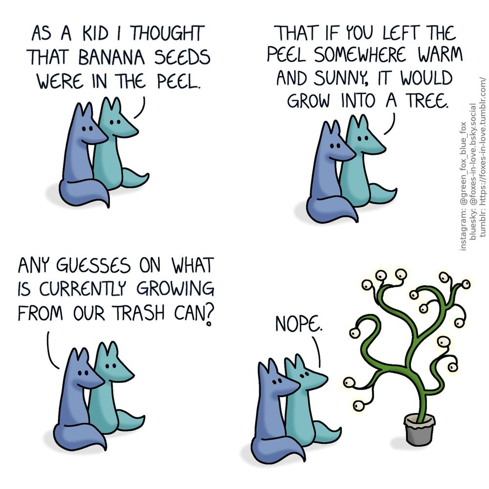 A comic of two foxes, one of whom is blue, the other is green. In this one, Blue and Green are sitting side-by-side, watching something ahead of them with keen interest.
Green: As a kid I thought that banana seeds were in the peel. That if you left the peel somewhere warm and sunny, it would grow into a tree.
Blue: Any guesses on what is currently growing from our trash can?

The view pans out, revealing what the foxes have been looking at: A curious plant almost twice as tall as the foxes, growing out of a trash can. Its branches curl like vines, and instead of leaves, it appears to have eyeballs, most of which are studying the foxes with an equal curiosity.
Green: Nope.
