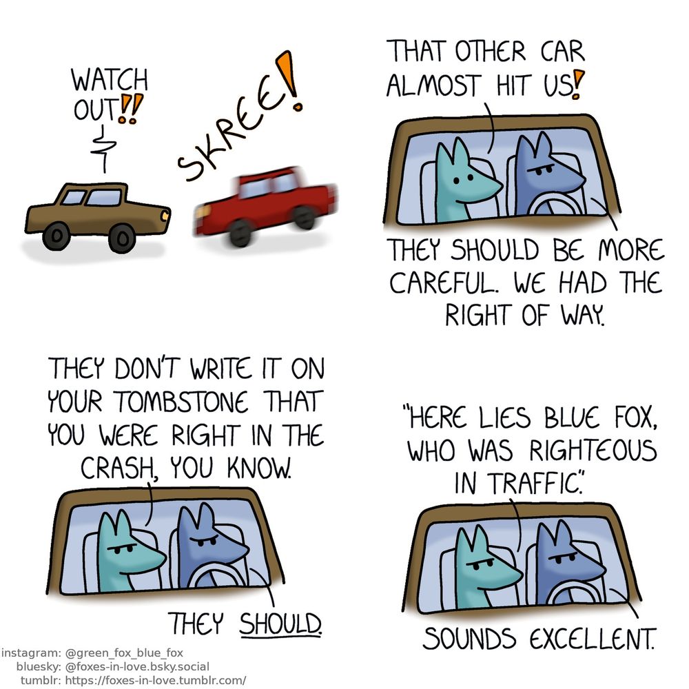 A comic of two foxes, one of whom is blue, the other is green. In this one, two cars are passing, a brown and a red car. The red comes to a screeching halt, braking hard to avoid hitting the brown one.
Green, inside the brown car: Watch out!!

Inside the brown car, Blue is driving, angry, as Green sits on the passenger seat, startled.
Green: That other car almost hit us!
Blue: They should be more careful. We had the right of way.

Now Green also frowns.
Green: They don't write it on your tombstone that you were right in the crash, you know.
Blue: They should.
Green: "Here lies Blue fox, who was righteous in traffic."
Blue: Sounds excellent.