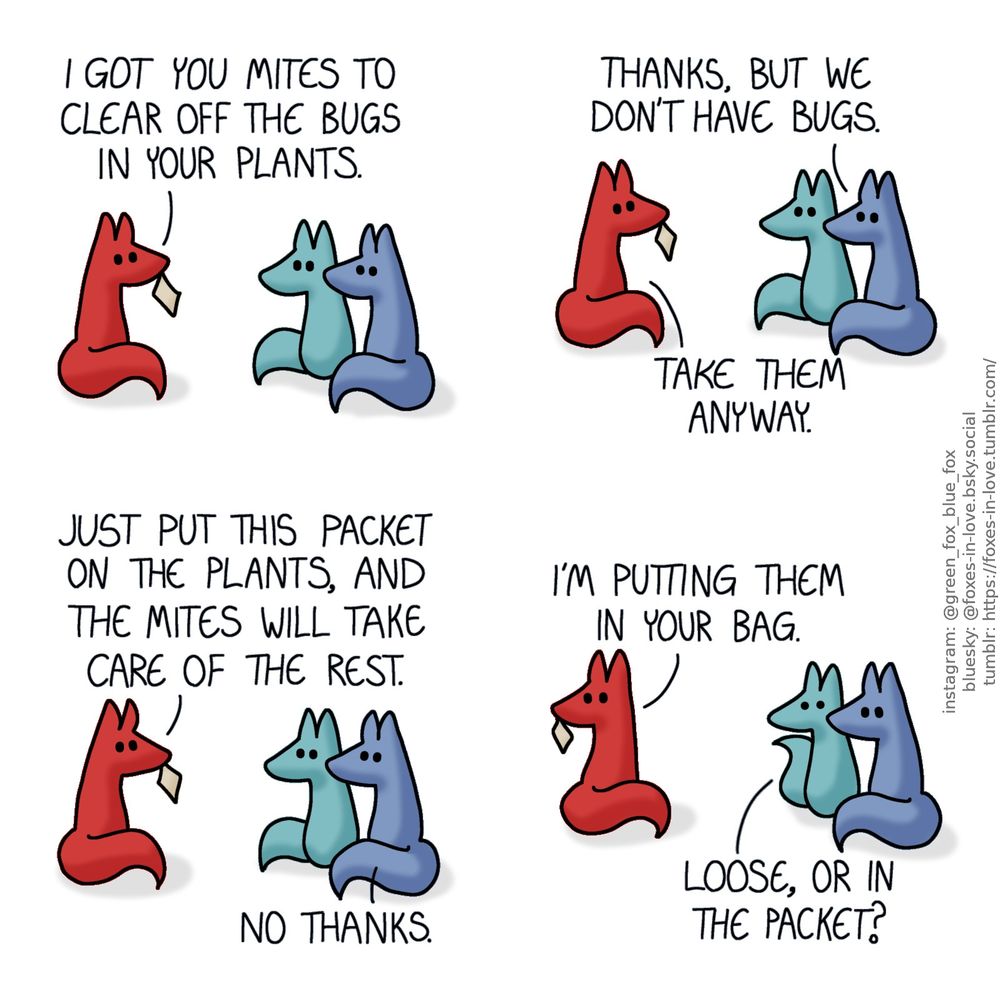 A comic of two foxes, one of whom is blue, the other is green. In this one, Blue and Green are talking with a third fox, who is red, and holding a small packet in her teeth.
Red: I got you mites to clear off the bugs in your plants.
Blue: Thanks, but we don't have bugs.
Red: Take them anyway. Just put this packet on the plants, and the mites will take care of the rest.
Blue: No thanks.

Red turns to look over her shoulder. Green looks at her with alarm.
Red: I'm putting them in your bag.
Green: Loose, or in the packet?