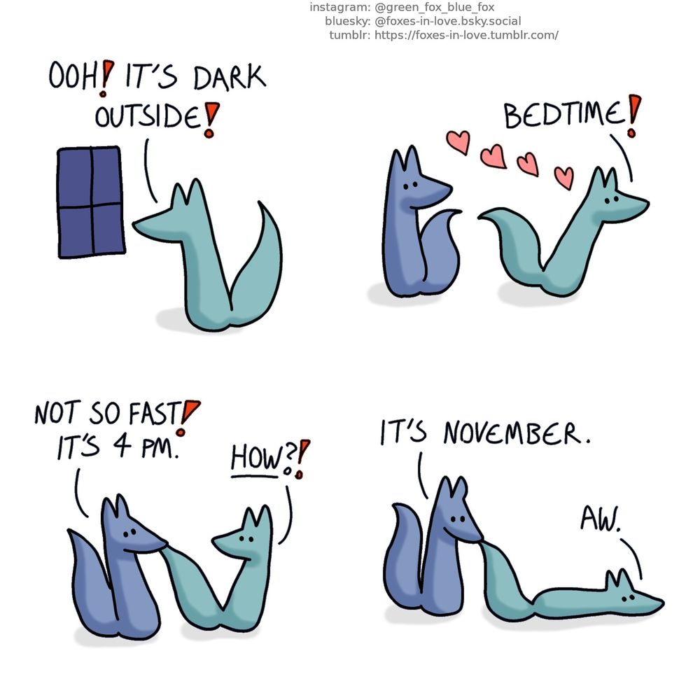 A comic of two foxes, one of whom is blue, the other is green. In this one, Green looks out of the window - the sun has already gone down.
Green: Ooh! it's dark outside!

Green breezes past Blue, full of enthusiasm.
Green: Bedtime!

Blue stops Green by grabbing his tail. Green looks at Blue in disbelief.
Blue: Not so fast! It's 4 pm.
Green: How?!

Blue looks at Green, still holding him by the tail. Green lowers himself onto the ground in disappointment.
Blue: It's November.
Green: Aw.